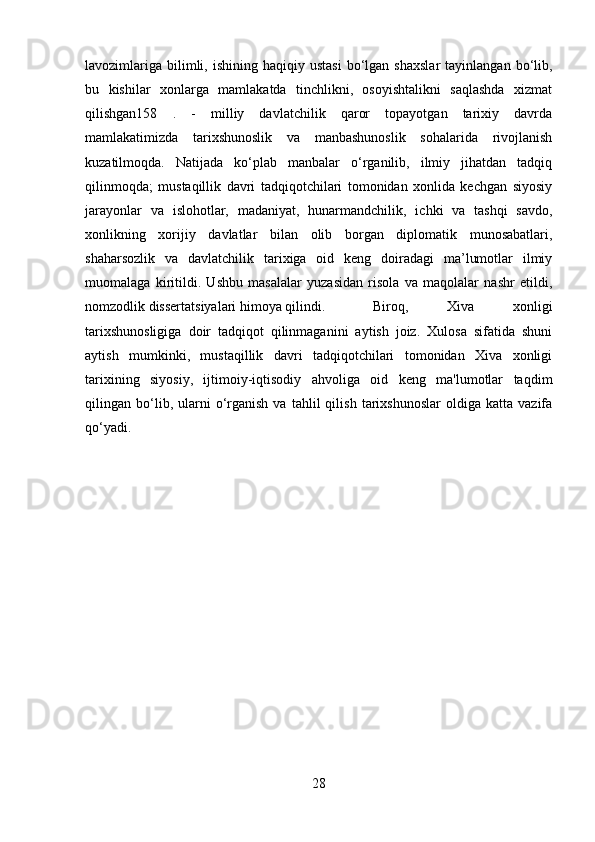 lavozimlariga   bilimli,  ishining  haqiqiy  ustasi  bo‘lgan  shaxslar   tayinlangan  bo‘lib,
bu   kishilar   xonlarga   mamlakatda   tinchlikni,   osoyishtalikni   saqlashda   xizmat
qilishgan158   .   -   milliy   davlatchilik   qaror   topayotgan   tarixiy   davrda
mamlakatimizda   tarixshunoslik   va   manbashunoslik   sohalarida   rivojlanish
kuzatilmoqda.   Natijada   ko‘plab   manbalar   o‘rganilib,   ilmiy   jihatdan   tadqiq
qilinmoqda;   mustaqillik   davri   tadqiqotchilari   tomonidan   xonlida   kechgan   siyosiy
jarayonlar   va   islohotlar,   madaniyat,   hunarmandchilik,   ichki   va   tashqi   savdo,
xonlikning   xorijiy   davlatlar   bilan   olib   borgan   diplomatik   munosabatlari,
shaharsozlik   va   davlatchilik   tarixiga   oid   keng   doiradagi   ma’lumotlar   ilmiy
muomalaga   kiritildi.   Ushbu   masalalar   yuzasidan   risola   va   maqolalar   nashr   etildi,
nomzodlik dissertatsiyalari himoya qilindi. Biroq,   Xiva   xonligi
tarixshunosligiga   doir   tadqiqot   qilinmaganini   aytish   joiz.   Xulosa   sifatida   shuni
aytish   mumkinki,   mustaqillik   davri   tadqiqotchilari   tomonidan   Xiva   xonligi
tarixining   siyosiy,   ijtimoiy-iqtisodiy   ahvoliga   oid   keng   ma'lumotlar   taqdim
qilingan  bo‘lib,  ularni   o‘rganish   va   tahlil   qilish   tarixshunoslar   oldiga  katta   vazifa
qo‘yadi.
28 