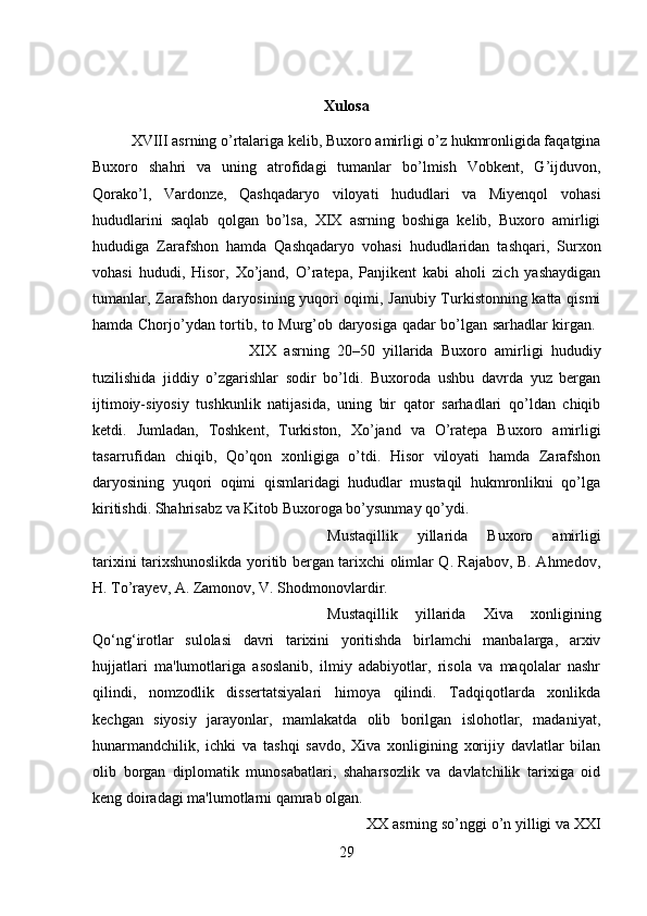 Xulosa
XVIII asrning o’rtalariga kelib, Buxoro amirligi o’z hukmronligida faqatgina
Buxoro   shahri   va   uning   atrofidagi   tumanlar   bo’lmish   Vobkent,   G’ijduvon,
Qorako’l,   Vardonze,   Qashqadaryo   viloyati   hududlari   va   Miyenqol   vohasi
hududlarini   saqlab   qolgan   bo’lsa,   XIX   asrning   boshiga   kelib,   Buxoro   amirligi
hududiga   Zarafshon   hamda   Qashqadaryo   vohasi   hududlaridan   tashqari,   Surxon
vohasi   hududi,   Hisor,   Xo’jand,   O’ratepa,   Panjikent   kabi   aholi   zich   yashaydigan
tumanlar, Zarafshon daryosining yuqori oqimi, Janubiy Turkistonning katta qismi
hamda Chorjo’ydan tortib, to Murg’ob daryosiga qadar bo’lgan sarhadlar kirgan.  
XIX   asrning   20–50   yillarida   Buxoro   amirligi   hududiy
tuzilishida   jiddiy   o’zgarishlar   sodir   bo’ldi.   Buxoroda   ushbu   davrda   yuz   bergan
ijtimoiy-siyosiy   tushkunlik   natijasida,   uning   bir   qator   sarhadlari   qo’ldan   chiqib
ketdi.   Jumladan,   Toshkent,   Turkiston,   Xo’jand   va   O’ratepa   Buxoro   amirligi
tasarrufidan   chiqib,   Qo’qon   xonligiga   o’tdi.   Hisor   viloyati   hamda   Zarafshon
daryosining   yuqori   oqimi   qismlaridagi   hududlar   mustaqil   hukmronlikni   qo’lga
kiritishdi. Shahrisabz va Kitob Buxoroga bo’ysunmay qo’ydi.
Mustaqillik   yillarida   Buxoro   amirligi
tarixini tarixshunoslikda yoritib bergan tarixchi olimlar Q. Rajabov, B. Ahmedov,
H. To’rayev, A. Zamonov, V. Shodmonovlardir.
Mustaqillik   yillarida   Xiva   xonligining
Qo‘ng‘irotlar   sulolasi   davri   tarixini   yoritishda   birlamchi   manbalarga,   arxiv
hujjatlari   ma'lumotlariga   asoslanib,   ilmiy   adabiyotlar,   risola   va   maqolalar   nashr
qilindi,   nomzodlik   dissertatsiyalari   himoya   qilindi.   Tadqiqotlarda   xonlikda
kechgan   siyosiy   jarayonlar,   mamlakatda   olib   borilgan   islohotlar,   madaniyat,
hunarmandchilik,   ichki   va   tashqi   savdo,   Xiva   xonligining   xorijiy   davlatlar   bilan
olib   borgan   diplomatik   munosabatlari,   shaharsozlik   va   davlatchilik   tarixiga   oid
keng doiradagi ma'lumotlarni qamrab olgan.
XX asrning s о ’nggi  о ’n yilligi va XXI
29 