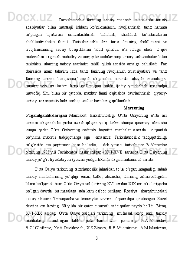 Tarixshunoslik   fanining   asosiy   maqsadi   talabalarda   tarixiy
adabiyotlar   bilan   mustaqil   ishlash   ko’nikmalarini   rivojlantirish,   tarix   hamma
to’plagan   tajribasini   umumlashtirish,   baholash,   sharhlash   ko’nikmalarini
shakllantirishdan   iborat.   Tarixshunoslik   fani   tarix   fani ning   shakllanishi   va
rivojlanishining   asosiy   bosqichlarini   tahlil   qilishni   o’z   ichiga   oladi.   O’quv
materialini o'rganish mahalliy va xorijiy tarixchilarining tarixiy tushunchalari bilan
tanishish.   ulaming   tarixiy   asarlarini   tahlil   qilish   asosida   amalga   oshiriladi.   Fan
doirasida   mam   takatim   izda   tarix   fanining   rivojlanish   xususiyatlari   va   tarix
fanining   tarixini   bosqichma-bosqich   o'rganishni   nazarda   lutuvchi   xronologik-
muatnmoviy   usullardan   keng   qo'llanilgan   holda   ijodiy   yondashish   maqsadga
muvofiq.   Shu   bilan   bir   qatorda,   mazkur   fanni   o'qitishda   davrlashtirish.   qiyosiy-
tarixiy. retrospektiv kabi boshqa usullar ham keng qo'llaniladi.
Mavzuning
o’rganilganlik darajasi Mamlakat   tarixshunosligi   O‘rta   Osiyoning   o‘rta   asr
tarixini   o‘rganish   bo‘yicha   oz   ish   qilgani   yo‘q.   Lekin   shunga   qaramay,   «biz   shu
kunga   qadar   O‘rta   Osiyoning   qadimiy   hayotini   manbalar   asosida     o‘rganish
bo‘yicha   maxsus   tadqiqotlarga   ega     emasmiz,   Tarixshunoslik   tadqiqotchiligi
to‘g‘risida   esa   gapirmasa   ham   bo‘ladi»,   -   deb   yozadi   tarixshunos   B.Ahmedov
o‘zining 1985 yili Toshkentda  nashr etilgan «XVI-XVII  asrlarda O‘rta Osiyoning
tarixiy jo‘g‘rofiy adabiyoti (yozma yodgorliklar)» degan mukammal asrida.
O‘rta   Osiyo   tarixining   tarxshunoslik   jahatidan   to‘la   o‘rganilmaganligi   sabab
tarixiy   manbalarning   yo‘qligi   emas,   balki,   aksincha,   ularning   xilma-xilligidir.
Nima bo‘lganda ham O‘rta Osiyo xalqlarining XVI asrdan XIX asr o‘rtalarigacha
bo‘lgan   davrda    bu  masalaga   juda  kam   e'tibor   berilgan.   Rossiya     sharqshunoslari
asosiy e'tiborni Temurgacha va temuriylar davrini   o‘rganishga qaratishgan. Sovet
davrida   esa   keyingi   30   yilda   bir   qator   qimmatli   tadqiqotlar   paydo   bo‘ldi.   Biroq,
XVI-XIX   asrdagi   O‘rta   Osiyo   xalqlari   tarixning     mufassal,   ko‘p   sonli   tarixiy
manbalarga   asoslangan   tahlili   juda   kam.   Ular   jumlasiga   B.A.Ahmedov,
B.G‘.G‘ofurov,   Ye.A.Davidovich,   X.Z.Ziyoev,   R.B.Muqminova,   A.M.Muxtorov,
3 