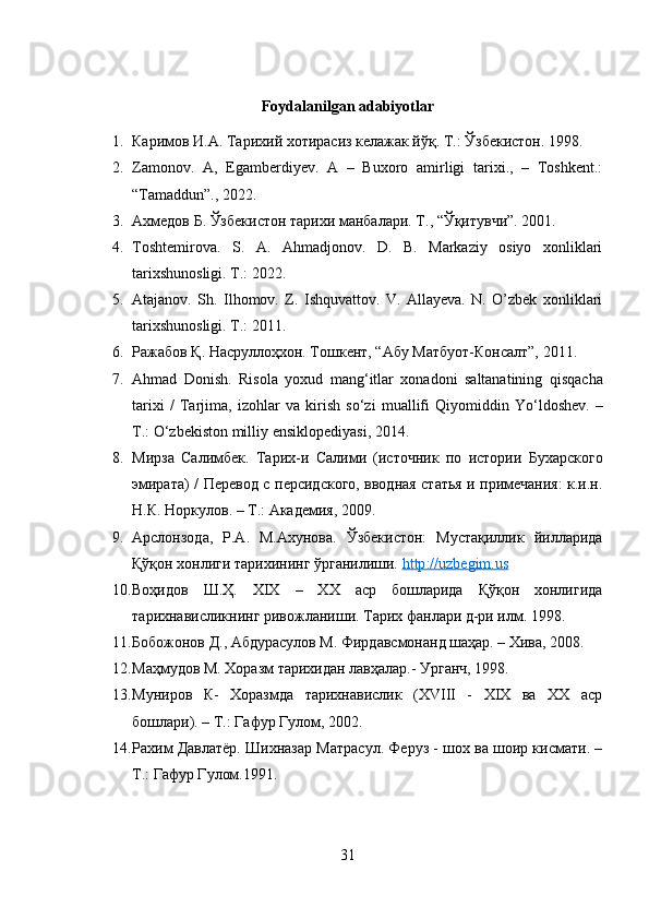 Foydalanilgan adabiyotlar
1. Каримов И.А. Тарихий хотирасиз келажак йўқ. Т.: Ўзбекистон. 1998.
2. Zamonov.   A,   Egamberdiyev.   A   –   Buxoro   amirligi   tarixi.,   –   Toshkent.:
“Tamaddun”., 2022.
3. Ахмедов Б. Ўзбекистон тарихи манбалари. Т ., “ Ўқитувчи ”. 2001.
4. Toshtemirova.   S.   A.   Ahmadjonov.   D.   B.   Markaziy   osiyo   xonliklari
tarixshunosligi. T.: 2022.
5. Atajanov.   Sh.   Ilhomov.   Z.   Ishquvattov.   V.   Allayeva.   N.   O’zbek   xonliklari
tarixshunosligi. T.: 2011.
6. Ражабов Қ. Насруллоҳхон. Тошкент, “Абу Матбуот-Консалт”, 2011.
7. Ahmad   Donish .   Risola   yoxud   mang ‘ itlar   xonadoni   saltanatining   qisqacha
tarixi   /   Tarjima ,   izohlar   va   kirish   so ‘ zi   muallifi   Qiyomiddin   Yo ‘ ldoshev .   –
T .:  O ‘ zbekiston   milliy   ensiklopediyasi , 2014.
8. Мирза   Салимбек.   Тари x -и   Салими   (источник   по   истории   Бухарского
эмирата) / Перевод   c   персидского, вводная статья и примечания: к.и.н.
Н.К. Норкулов. – Т.: Академия, 2009.
9. Арслонзода,   Р.А.   М.Ахунова.   Ўзбекистон:   Мустақиллик   йилларида
Қўқон хонлиги тарихининг ўрганилиши.  http    ://    uzbegim    .   us   
10. Воҳидов   Ш.Ҳ.   XIX   –   ХХ   аср   бошларида   Қўқон   хонлигида
тарихнависликнинг ривожланиши. Тарих фанлари д-ри илм. 1998.
11. Бобожонов Д., Абдурасулов М. Фирдавсмонанд шаҳар. – Хива, 2008.
12. Маҳмудов М. Хоразм тарихидан лавҳалар.- Урганч, 1998.
13. Муниров   К-   Хоразмда   тарихнавислик   (ХVIII   -   ХIХ   ва   ХХ   аср
бошлари). – Т.: Гафур Гулом, 2002. 
14. Рахим Давлатёр. Шихназар Матрасул. Феруз - шох ва шоир кисмати. –
Т.: Гафур Гулом.1991.
31 