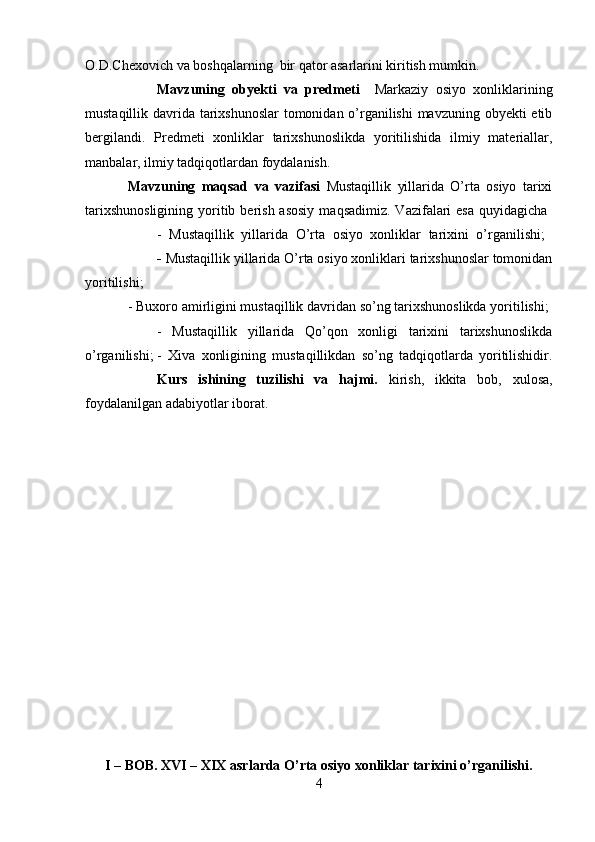 O.D.Chexovich va boshqalarning  bir qator asarlarini kiritish mumkin.
Mavzuning   obyekti   va   predmeti     Markaziy   osiyo   xonliklarining
mustaqillik davrida tarixshunoslar  tomonidan o’rganilishi  mavzuning obyekti etib
bergilandi.   Predmeti   xonliklar   tarixshunoslikda   yoritilishida   ilmiy   materiallar,
manbalar, ilmiy tadqiqotlardan foydalanish.
Mavzuning   maqsad   va   vazifasi   Mustaqillik   yillarida   O’rta   osiyo   tarixi
tarixshunosligining   yoritib berish  asosiy   maqsadimiz.  Vazifalari   esa  quyidagicha  
-   Mustaqillik   yillarida   O’rta   osiyo   xonliklar   tarixini   o’rganilishi;  
-  Mustaqillik yillarida O’rta osiyo xonliklari tarixshunoslar tomonidan
yoritilishi; 
- Buxoro amirligini mustaqillik davridan so’ng tarixshunoslikda yoritilishi; 
-   Mustaqillik   yillarida   Qo’qon   xonligi   tarixini   tarixshunoslikda
o’rganilishi;  -   Xiva   xonligining   mustaqillikdan   so’ng   tadqiqotlarda   yoritilishidir.
Kurs   ishining   tuzilishi   va   hajmi.   kirish,   ikkita   bob,   xulosa,
foydalanilgan adabiyotlar iborat.
I – BOB. XVI – XIX asrlarda O’rta osiyo xonliklar tarixini o’rganilishi.
4 