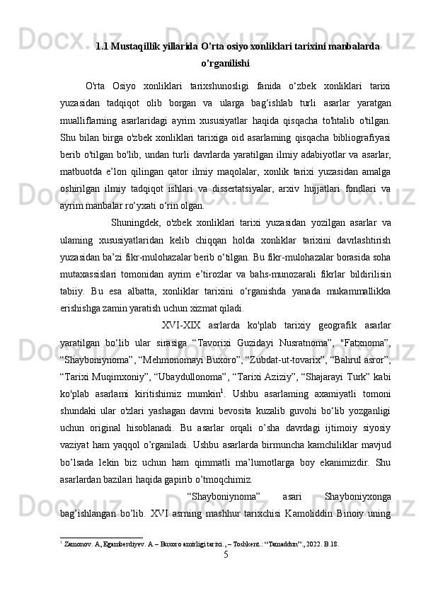 1.1 Mustaqillik yillarida O’rta osiyo xonliklari tarixini manbalarda
o’rganilishi
O'rta   Osiyo   xonliklari   tarixshunosligi   fanida   o‘zbek   xonliklari   tarixi
yuzasidan   tadqiqot   olib   borgan   va   ularga   bag‘ishlab   turli   asarlar   yaratgan
mualliflarning   asarlaridagi   ayrim   xususiyatlar   haqida   qisqacha   to'htalib   o'tilgan.
Shu   bilan   birga   o'zbek   xonliklari   tarixiga   oid   asarlaming   qisqacha   bibliografiyasi
berib  o'tilgan  bo'lib,   undan   turli   davrlarda  yaratilgan  ilmiy adabiyotlar   va   asarlar,
matbuotda   e’lon   qilingan   qator   ilmiy   maqolalar,   xonlik   tarixi   yuzasidan   amalga
oshirilgan   ilmiy   tadqiqot   ishlari   va   dissertatsiyalar,   arxiv   hujjatlari   fondlari   va
ayrim manbalar ro‘yxati o‘rin olgan.
Shuningdek,   o'zbek   xonliklari   tarixi   yuzasidan   yozilgan   asarlar   va
ulaming   xususiyatlaridan   kelib   chiqqan   holda   xonliklar   tarixini   davrlashtirish
yuzasidan ba’zi fikr-mulohazalar berib o‘tilgan. Bu fikr-mulohazalar borasida soha
mutaxassislari   tomonidan   ayrim   e’tirozlar   va   bahs-munozarali   fikrlar   bildirilisin
tabiiy.   Bu   esa   albatta,   xonliklar   tarixini   o‘rganishda   yanada   mukammallikka
erishishga zamin yaratish uchun xizmat qiladi.
XVI-XIX   asrlarda   ko'plab   tarixiy   geografik   asarlar
yaratilgan   bo‘lib   ular   sirasiga   “Tavorixi   Guzidayi   Nusratnoma”,   "Fatxnoma”,
“Shayboniynoma”, “Mehmonomayi Buxoro”, “Zubdat-ut-tovarix”, “Bahrul asror”,
“Tarixi  Muqimxoniy”, “Ubaydullonoma”,  “Tarixi  Aziziy”,  “Shajarayi  Turk” kabi
ko'plab   asarlami   kiritishimiz   mumkin 1
.   Ushbu   asarlaming   axamiyatli   tomoni
shundaki   ular   o'zlari   yashagan   davmi   bevosita   kuzalib   guvohi   bo‘lib   yozganligi
uchun   original   hisoblanadi.   Bu   asarlar   orqali   o’sha   davrdagi   ijtimoiy   siyosiy
vaziyat   ham   yaqqol   o’rganiladi.   Ushbu   asarlarda   birmuncha   kamchiliklar   mavjud
bo’lsada   lekin   biz   uchun   ham   qimmatli   ma’lumotlarga   boy   ekanimizdir.   Shu
asarlardan  bazilari   haqida gapirib o’tmoqchimiz.
“Shayboniynoma”   asari   Shayboniyxonga
bag’ishlangan   bo’lib.   XVI   asrning   mashhur   tarixchisi   Kamoliddin   Binoiy   uning
1
 Zamonov. A, Egamberdiyev. A – Buxoro amirligi tarixi., – Toshkent.: “Tamaddun”., 2022. B.18.
5 