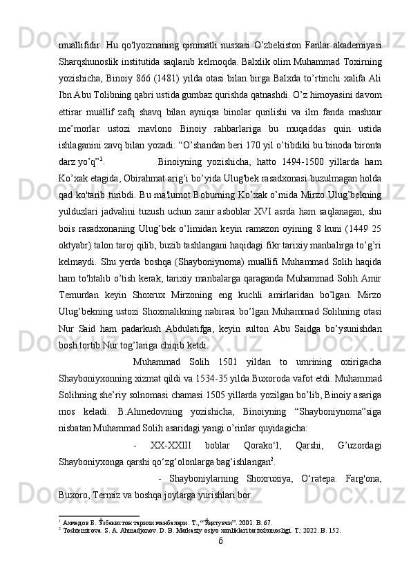 muallifidir.   Hu   qo'lyozmaning   qimmatli   nusxasi   O’zbekiston   Fanlar   akademiyasi
Sharqshunoslik institutida saqlanib kelmoqda.   Balxlik olim Muhammad Toxirning
yozishicha,   Binoiy  866  (1481)  yilda  otasi   bilan   birga  Balxda   to’rtinchi   xalifa   Ali
Ibn Abu Tolibning qabri ustida gumbaz qurishda qatnashdi. O’z himoyasini davom
ettirar   muallif   zafq   shavq   bilan   ayniqsa   binolar   qurilishi   va   ilm   fanda   mashxur
me’morlar   ustozi   mavlono   Binoiy   rahbarlariga   bu   muqaddas   quin   ustida
ishlaganini zavq bilan   yozadi:   “O’shandan  beri   170 yil   о ’ti bdiki bu binoda bironta
darz yo’q” 1
. Binoiyning   yozishicha,   hatto   1494-1500   yillarda   ham
Ko’xak etagida, Obirahmat arig’i bo’yida Ulug'bek rasadxonasi buzulmagan holda
qad ko'tarib turibdi. Bu ma'lumot Boburning Ko’xak o’mida Mirzo Ulug’bekning
yulduzlari   jadvalini   tuzush   uchun   zanir   asboblar   XVI   asrda   ham   saqlanagan,   shu
bois   rasadxonaning   Ulug’bek   o’limidan   keyin   ramazon   oyining   8   kuni   (1449   25
oktyabr) talon taroj qilib, buzib tashlangani haqidagi fikr tarixiy manbalirga to’g’ri
kelmaydi.  Shu   yerda   boshqa   (Shayboniynoma)   muallifi   Muhammad   Solih  haqida
ham   to'htalib  o’tish   kerak,  tarixiy  manbalarga   qaraganda   Muhammad   Solih   Amir
Temurdan   keyin   Shoxrux   Mirzoning   eng   kuchli   amirlaridan   bo’lgan.   Mirzo
Ulug’bekning   ustozi   Shoxmalikning  nabirasi   bo’lgan   Muhammad   Solihning  otasi
Nur   Said   ham   padarkush   Abdulatifga,   keyin   sulton   Abu   Saidga   bo’ysunishdan
bosh tortib Nur tog’lariga chiqib ketdi.
Muhammad   Solih   1501   yildan   to   umrining   oxirigacha
Shayboniyxonning xizmat qildi va 1534-35 yilda Buxoroda vafot etdi. Muham mad
Solihning she’riy solnomasi chamasi 1505 yillarda yozilgan bo’lib, Binoiy asariga
mos   keladi.   B.Ahmedovning   yozishicha,   Binoiyning   “Shayboniynoma”siga
nisbatan Muhammad Solih asaridagi yangi o’rinlar quyidagicha:   
-   XX-XXIII   boblar   Qorako‘l,   Qarshi,   G’uzordagi
Shayboniyxonga qarshi qo‘zg‘olonlarga bag‘ishlangan 2
.  
-   Shayboniylarning   Shoxruxiya,   O‘ratepa.   Farg'ona,
Buxoro, Termiz va boshqa joylarga yurishlari bor.  
1
  Ахмедов   Б .  Ўзбекистон   тарихи   манбалари .  Т ., “ Ўқитувчи ”. 2001. B. 67.
2
 Toshtemirova. S. A. Ahmadjonov. D. B. Markaziy osiyo xonliklari tarixshunosligi. T.: 2022. B. 152.
6 