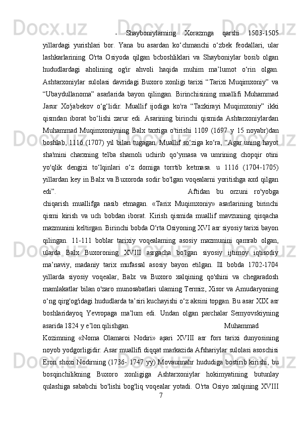 -   Shayboniylarning   Xorazmga   qarshi   1503-1505
yillardagi   yurish lari   bor.   Yana   bu   asardan   ko‘chmanchi   o‘zbek   feodallari,   ular
lashkarlarining   O'rta   Osiyoda   qilgan   bcboshliklari   va   Shayboniylar   bosib   olgan
hududlardagi   aholining   og'ir   ahvoli   haqida   muhim   ma’lumot   o‘rin   olgan.
Ashtarxoniylar   sulolasi   davridagi   Buxoro   xonligi   tarixi   “Tarixi   Muqimxoniy”   va
“Ubaydullanoma”   asarlarida   bayon   qilingan.   Birinchisining   muallifi   Muhammad
Jasur   Xo'jabekov   o‘g‘lidir.   Muallif   ijodiga   ko'ra   “Tazkirayi   Muqimxoniy”   ikki
qismdan   iborat   bo‘lishi   zarur   edi.   Asarining   birinchi   qismida   Ashtarxoniylardan
Muhammad   Muqimxoniyning   Balx   taxtiga   o'tirishi   1109   (1697   у   15   noyabr)dan
boshlab, 1116 (1707) yil bilan tugagan. Muallif so‘ziga ko‘ra, “Agar uning hayot
sha'mini   charxning   telba   shamoli   uchirib   qo‘ymasa   va   umrining   chopqir   otini
yo'qlik   dengizi   to‘lqinlari   o‘z   domiga   torrtib   ketmasa.   u   1116   (1704-1705)
yillardan key in Balx va Buxoroda sodir  bo'lgan voqealarni yoritishga axd qilgan
edi”. Aftidan   bu   orzuni   ro'yobga
chiqarish   muallifga   nasib   etmagan.   «Tarix   Muqimxoniy»   asarlarining   birinchi
qismi   kirish   va   uch   bobdan   iborat.   Kirish   qismida   muallif   mavzuning   qisqacha
mazmunini keltirgan. Birinchi bobda O‘rta Osiyoning XVI asr siyosiy tarixi bayon
qilingan.   11-111   boblar   tarixiy   voqealaming   asosiy   mazmunini   qamrab   olgan,
ularda   Balx   Buxoroning   XVIII   asrgacha   bo'lgan   siyosiy   ijtimoy   iqtisodiy
ma’naviy,   madaniy   tarix   mufassal   asosiy   bayon   etilgan.   Ill   bobda   1702-1704
yillarda   siyosiy   voqealar,   Balx   va   Buxoro   xalqining   qo'shini   va   chegaradosh
mamlakatlar bilan o'zaro munosabatlari ulaming Termiz, Xisor va Amudaryoning
o‘ng qirg'og'idagi hududlarda ta’siri kuchayishi o‘z  aksini  topgan.  Bu asar  XIX asr
boshlaridayoq   Yevropaga   ma’lum   edi.   Undan   olgan   parchalar   Semyovskiyning
asarida 1824  у   e’lon qilishgan. Muhammad
Kozimning   «Noma   Olamaroi   Nodiri»   aşari   XVIII   asr   fors   tarixi   dunyosining
noyob yodgorligidir.   Asar   muallifi diqqat markazida Afshariylar sulolasi asoschisi
Eron shoxi  Nodirning (1736-  1747 yy)  Movaunnahr  hududiga bostirib kirishi,  bu
bosqinchilikning   Buxoro   xonligiga   Ashtarxoniylar   hokimyatining   butun lay
qulashiga   sababchi   bo'lishi   bog'liq   voqealar   yotadi.   O'rta   Osiyo   xalqining   XVIII
7 