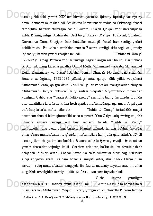 asrning   ikkinchi   yarimi   XIX   asr   birinchi   yarmida   ijtimoiy   iqtsodiy   va   siysoiy
ahvoli shunday murakkab edi. Bu davrda Movaunnahr hududida Osiyodagi   feodal
tarqoqlikni   bartaraf   etilmagan   bo'lib.   Buxoro   Xiva   va   Qo'qon   xonliklari   vujudga
keldi.   Buning ustiga Shahrisabz, Orol bo'yi, Jizzax, O'ratepa, Toshkent, Qoratosh,
Darvoz   va   Xom,   Shugiyon   kabi   hududlar   mustaqil   feodal   hukmronligi   yerlari
bekliklar   edi.   Bu   uchala   xonliklar   orasida   Buxoro   xonligi   sifatidagi   va   ijtimoiy
iqtisodiy jihatdan yaxshi rivojlangan edi.   “Tuhfat   ul   Xoniy”
1722-82 yillardagi Buxoro xonligi tarixiga   bag’ishlangan asar   bo'lib, sharqshunos
B. Ahmedovning fikricha muallifi Oxund Mulla Muhammad Vafo ibn Muhammad
Zokir   Karminaviy   va   Nasaf   (Qarshi)   domla   Olimbek   Niyozqulibek   eshondir.
Buxoro   xonligining   1722-1782   yillardagi   tarixi   qariyb   ellik   yillik   voqealarni
Muhammad   Vafo,   qolgan   davr   1768-1782   yillar   voqealari   mang'itlardan   chiqqan
Muhammad   Donyor   hukmronligi   yillardagi   voqealar   Niyozqulibek   tomonidan
yozilgan.  Ushbu  asar  “Tarixi Ahdulfayzxoniy” asarining tabiiy davomidir.  Bu  ikki
asar  mualliflari luiqida tarix  fani  hech qanday ma’lumotlarga ega emas. Faqat qozi
vafo haqida ba’zi ma'lumotlar bor: "Tuhfa   ul   Xoniy”   tarixchilik   nuqtai
nazaridan shunisi bilan qimmatliki  unda  o'quvchi O‘rta Osiyo xalqlarining xo‘jalik
ijtimoiy   siyosiy   tarixiga   oid   boy   faktlarni   topadi.   “Tuhfa   ul   Xoniy”
ma’lumotlarining   Buxorodagi   birinchi   Mang'it   hukmdorlaming   qo'shni   davlatlar
bilan o'zaro munosabatlari  to'g'risidan ma'lumotlari  ham  juda qimmatlidi 1
r. XVIII
asrning   ikkinchi   yarimidan   boshlab   Buxoro   xalqida   ijtimoiy   rivojlantirish   uchun
yaxshi   sharoitlar   vujudga   keldi.   Garchan   sekinroq   bo‘lsa-da,   bu   davrda   ishlab
chiqarish   kuchlari   o'sadi.   Shahar   hayoti   va   ba’zi   viloyatlar   o'rtasidagi   iqtisodiy
aloqalar   yaxshilanadi.   Xalqaro   bozor   ahamiyati   ortdi,   shuningdek   Osiyo   bilan
savdo —sotiq munosabatlari kengaydi. Bu davrda madaniy hayotda arab tili bilan
birgalikda avvalgidek rasmiy til sifatida  fors  tilidan ham foydalaniladi.
O’sha   davrda   yaratilgan
asarlardan   biri   “Gulshan-ul   mülk”   aşarini   milullili   Amir   Nasrulloga   adovat   ko'zi
bilan qaragan  Muhammad  Yoqub   Buxoriy yozgan  ediki,  Nasrullo Buxoro  taxtiga
1
 Toshtemirova. S. A. Ahmadjonov. D. B. Markaziy osiyo xonliklari tarixshunosligi. T.: 2022. B. 174.
8 