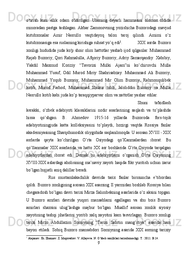 o'tirish   kuni   ellik   odam   o'ldirilgan.   Ulaming   deyarli   hammasini   olomon   oldida
minoradan pastga   tashlagan.   Akbar Zamonovning   yozishicha Buxorodagi  mavjud
kutubxonalar   Amir   Nasrullo   vaqtidayoq   talon   taroj   qilindi.   Amimi   o’z
kutubxonasiga esa ruslaming kirishiga  ruhsat  yo’q edi 1
. XIX   asrda   Buxoro
xonligi hududida juda ko'p shoir olim hattotlar yashab ijod qilganlar. Muhammad
Rajab  Buxoriy, Qori  Rahmalulla,   Afqoriy Buxoriy,  Adriy  Samarqandiy.  Xabibiy,
Yakdil   Maxmud   Koriziy   “Tavorixi   Mulki   Ajam”ni   ko’chiruvchi   Mulla
Muhammad   Yusuf,   Odil   Murod   Miriy   Shahrisabzay.   Muhammad   Ali   Buxoriy,
Muhammad   Yoqub   Buxoriy,   Muhammad   Mir   Olim   Buxoriy,   Rahmonqulibek
kotib,   Murod   Farhod,   Muhammad   Shukur   tolib,   Jaloliddin   Buxoriy   va   Mulla
Nasrullo kotib kabi juda ko’p taraqqiyparvar olim va xattotlar yashar edilar.
Shuni   ta'kidlash
kerakki,   o’zbek   adabiyoti   klassiklarini   nodir   asarlarining   saqlash   va   to’plashda
hissa   qo’shgan.   B.   Ahmedov   1915-16   yillarda   Buxoroda   fors-tojik
adabiyotiningjuda   katta   kolleksiyasini   to’playdi,   hozirgi   vaqtda   Rossiya   fanlar
akademiyasining Sharqshunoslik oliygohida saqlanilmoqda. U asosan XVIII - XIX
asrlarda   qayta   ko’chirilgan   O’rta   Osiyodagi   qo’ Kanmalardan   iborat.   Bu
qo’llanmalar   XIX   asarlarida   va   hatto   XX   asr   boshlarida   O’rta   Osiyoda   tarqalgan
adabiyotlardan   iborat   edi.   Demak   bu   adabiyotlami   o’rganish   O’rta   Osiyoning
XVIII-XIX aslardagi aholisining ma’naviy xayoti haqida fikr yuritish uchun zarur
bo’lgan hujjatli aniq dalillar beradi.
Rus   mustamlakachilik   davrida   tarix   fanlar   birmuncha   e’tibordan
qoldi. Buxoro xonligining asosan XIX asaming II yarmidan boshlab Rossiya bilan
chegaradosh bo’lgan davri tarixi Mirza Salimbekning asarlarida o’z  aksini   topgan.
U   Buxoro   amrlari   davrida   yuqori   mansablami   egallagan   va   shu   bois   Buxoro
amirlari   shaxsini   ulug’lashga   majbur   bo’lgan.   Muallif   asosan   xonlik   siyosiy
xayotining tashqi jihatlarini yoritib xalq xayotini kam tasvirlagan.   Buxoro xonligi
tarixi   Mirzo   Abdullazim   Somiyning   “Tarixi   Salotin   mang’itiya”   asarida   ham
bayon   etiladi.   Sobiq   Buxoro   mansabdori   Somiyning   asarida   XIX   asrning   tarixiy
1
 Atajanov. Sh. Ilhomov. Z. Ishquvattov. V. Allayeva. N. O’zbek xonliklari tarixshunosligi. T.: 2011. B.14.
9 