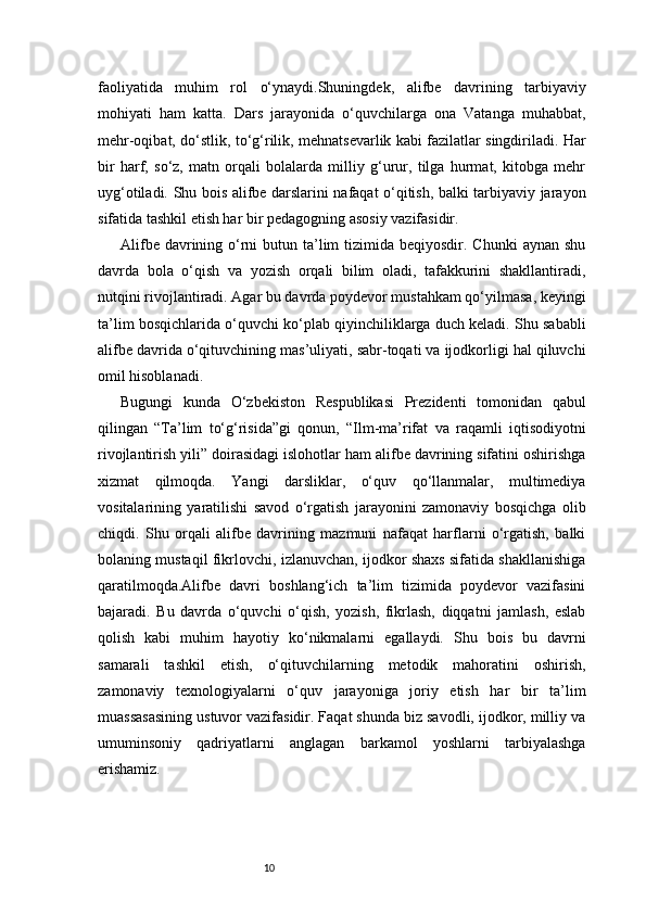 10faoliyatida   muhim   rol   o‘ynaydi.Shuningdek,   alifbe   davrining   tarbiyaviy
mohiyati   ham   katta.   Dars   jarayonida   o‘quvchilarga   ona   Vatanga   muhabbat,
mehr-oqibat, do‘stlik, to‘g‘rilik, mehnatsevarlik kabi fazilatlar singdiriladi. Har
bir   harf,   so‘z,   matn   orqali   bolalarda   milliy   g‘urur,   tilga   hurmat,   kitobga   mehr
uyg‘otiladi. Shu bois alifbe darslarini nafaqat o‘qitish, balki tarbiyaviy jarayon
sifatida tashkil etish har bir pedagogning asosiy vazifasidir.
Alifbe davrining o‘rni  butun ta’lim  tizimida beqiyosdir. Chunki  aynan shu
davrda   bola   o‘qish   va   yozish   orqali   bilim   oladi,   tafakkurini   shakllantiradi,
nutqini rivojlantiradi. Agar bu davrda poydevor mustahkam qo‘yilmasa, keyingi
ta’lim bosqichlarida o‘quvchi ko‘plab qiyinchiliklarga duch keladi. Shu sababli
alifbe davrida o‘qituvchining mas’uliyati, sabr-toqati va ijodkorligi hal qiluvchi
omil hisoblanadi.
Bugungi   kunda   O‘zbekiston   Respublikasi   Prezidenti   tomonidan   qabul
qilingan   “Ta’lim   to‘g‘risida”gi   qonun,   “Ilm-ma’rifat   va   raqamli   iqtisodiyotni
rivojlantirish yili” doirasidagi islohotlar ham alifbe davrining sifatini oshirishga
xizmat   qilmoqda.   Yangi   darsliklar,   o‘quv   qo‘llanmalar,   multimediya
vositalarining   yaratilishi   savod   o‘rgatish   jarayonini   zamonaviy   bosqichga   olib
chiqdi.   Shu   orqali   alifbe   davrining   mazmuni   nafaqat   harflarni   o‘rgatish,   balki
bolaning mustaqil fikrlovchi, izlanuvchan, ijodkor shaxs sifatida shakllanishiga
qaratilmoqda.Alifbe   davri   boshlang‘ich   ta’lim   tizimida   poydevor   vazifasini
bajaradi.   Bu   davrda   o‘quvchi   o‘qish,   yozish,   fikrlash,   diqqatni   jamlash,   eslab
qolish   kabi   muhim   hayotiy   ko‘nikmalarni   egallaydi.   Shu   bois   bu   davrni
samarali   tashkil   etish,   o‘qituvchilarning   metodik   mahoratini   oshirish,
zamonaviy   texnologiyalarni   o‘quv   jarayoniga   joriy   etish   har   bir   ta’lim
muassasasining ustuvor vazifasidir. Faqat shunda biz savodli, ijodkor, milliy va
umuminsoniy   qadriyatlarni   anglagan   barkamol   yoshlarni   tarbiyalashga
erishamiz. 