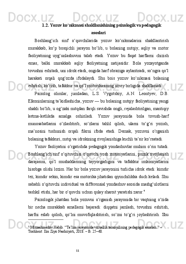 111.2. Yozuv ko‘nikmasi shakllanishining psixologik va pedagogik
asoslari
Boshlang‘ich   sinf   o‘quvchilarida   yozuv   ko‘nikmalarini   shakllantirish
murakkab,   ko‘p   bosqichli   jarayon   bo‘lib,   u   bolaning   nutqiy,   aqliy   va   motor
faoliyatining   uyg‘unlashuvini   talab   etadi.   Yozuv   bu   faqat   harflarni   chizish
emas,   balki   murakkab   aqliy   faoliyatning   natijasidir.   Bola   yozayotganda
tovushni eshitadi, uni idrok etadi, ongida harf obraziga aylantiradi, so‘ngra qo‘l
harakati   orqali   qog‘ozda   ifodalaydi.   Shu   bois   yozuv   ko‘nikmasi   bolaning
eshitish, ko‘rish, tafakkur va qo‘l motorikasining uzviy birligida shakllanadi.
Psixolog   olimlar,   jumladan,   L.S.   Vygotskiy,   A.N.   Leontyev,   D.B.
Elkoninlarning ta’kidlashicha, yozuv — bu bolaning nutqiy faoliyatining yangi
shakli bo‘lib, u og‘zaki nutqdan farqli ravishda ongli, rejalashtirilgan, mantiqiy
ketma-ketlikda   amalga   oshiriladi.   Yozuv   jarayonida   bola   tovush-harf
munosabatlarini   o‘zlashtirib,   so‘zlarni   tahlil   qilish,   ularni   to‘g‘ri   yozish,
ma’nosini   tushunish   orqali   fikrni   ifoda   etadi.   Demak,   yozuvni   o‘rganish
bolaning tafakkuri, nutqi va idrokining rivojlanishiga kuchli ta’sir ko‘rsatadi.
Yozuv  faoliyatini   o‘rgatishda  pedagogik   yondashuvlar   muhim   o‘rin  tutadi.
Boshlang‘ich sinf o‘qituvchisi o‘quvchi yosh xususiyatlarini, psixik rivojlanish
darajasini,   qo‘l   mushaklarining   tayyorgarligini   va   tafakkur   imkoniyatlarini
hisobga olishi lozim. Har bir bola yozuv jarayonini turlicha idrok etadi: kimdir
tez, kimdir sekin, kimdir esa motorika jihatidan qiyinchilikka duch keladi. Shu
sababli o‘qituvchi individual va differensial yondashuv asosida mashg‘ulotlarni
tashkil etishi, har bir o‘quvchi uchun qulay sharoit yaratishi zarur. 4
Psixologik   jihatdan   bola   yozuvni   o‘rganish   jarayonida   bir   vaqtning   o‘zida
bir   necha   murakkab   amallarni   bajaradi:   diqqatni   jamlash,   tovushni   eshitish,
harfni   eslab   qolish,   qo‘lni   muvofiqlashtirish,   so‘zni   to‘g‘ri   joylashtirish.   Shu
4
 Mirzaahmedov Habib. “Ta’lim jarayonida vizuallik tamoyilining pedagogik asoslari.” – 
Toshkent: Ilm Ziyo Nashriyoti, 2018. – B. 25–48.