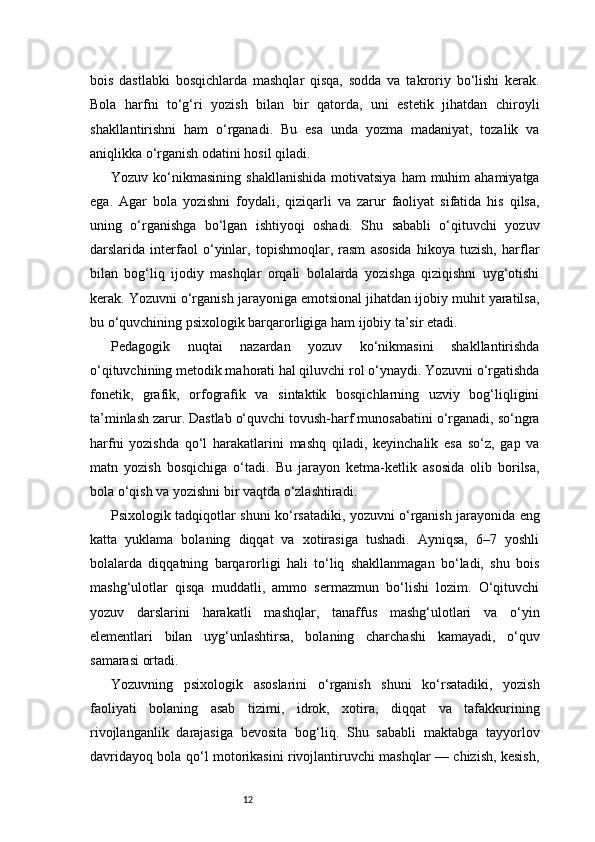 12bois   dastlabki   bosqichlarda   mashqlar   qisqa,   sodda   va   takroriy   bo‘lishi   kerak.
Bola   harfni   to‘g‘ri   yozish   bilan   bir   qatorda,   uni   estetik   jihatdan   chiroyli
shakllantirishni   ham   o‘rganadi.   Bu   esa   unda   yozma   madaniyat,   tozalik   va
aniqlikka o‘rganish odatini hosil qiladi.
Yozuv  ko‘nikmasining   shakllanishida  motivatsiya   ham   muhim  ahamiyatga
ega.   Agar   bola   yozishni   foydali,   qiziqarli   va   zarur   faoliyat   sifatida   his   qilsa,
uning   o‘rganishga   bo‘lgan   ishtiyoqi   oshadi.   Shu   sababli   o‘qituvchi   yozuv
darslarida   interfaol   o‘yinlar,   topishmoqlar,   rasm   asosida   hikoya   tuzish,   harflar
bilan   bog‘liq   ijodiy   mashqlar   orqali   bolalarda   yozishga   qiziqishni   uyg‘otishi
kerak. Yozuvni o‘rganish jarayoniga emotsional jihatdan ijobiy muhit yaratilsa,
bu o‘quvchining psixologik barqarorligiga ham ijobiy ta’sir etadi.
Pedagogik   nuqtai   nazardan   yozuv   ko‘nikmasini   shakllantirishda
o‘qituvchining metodik mahorati hal qiluvchi rol o‘ynaydi. Yozuvni o‘rgatishda
fonetik,   grafik,   orfografik   va   sintaktik   bosqichlarning   uzviy   bog‘liqligini
ta’minlash zarur. Dastlab o‘quvchi tovush-harf munosabatini o‘rganadi, so‘ngra
harfni   yozishda   qo‘l   harakatlarini   mashq   qiladi,   keyinchalik   esa   so‘z,   gap   va
matn   yozish   bosqichiga   o‘tadi.   Bu   jarayon   ketma-ketlik   asosida   olib   borilsa,
bola o‘qish va yozishni bir vaqtda o‘zlashtiradi.
Psixologik tadqiqotlar shuni ko‘rsatadiki, yozuvni o‘rganish jarayonida eng
katta   yuklama   bolaning   diqqat   va   xotirasiga   tushadi.   Ayniqsa,   6–7   yoshli
bolalarda   diqqatning   barqarorligi   hali   to‘liq   shakllanmagan   bo‘ladi,   shu   bois
mashg‘ulotlar   qisqa   muddatli,   ammo   sermazmun   bo‘lishi   lozim.   O‘qituvchi
yozuv   darslarini   harakatli   mashqlar,   tanaffus   mashg‘ulotlari   va   o‘yin
elementlari   bilan   uyg‘unlashtirsa,   bolaning   charchashi   kamayadi,   o‘quv
samarasi ortadi.
Yozuvning   psixologik   asoslarini   o‘rganish   shuni   ko‘rsatadiki,   yozish
faoliyati   bolaning   asab   tizimi,   idrok,   xotira,   diqqat   va   tafakkurining
rivojlanganlik   darajasiga   bevosita   bog‘liq.   Shu   sababli   maktabga   tayyorlov
davridayoq bola qo‘l motorikasini rivojlantiruvchi mashqlar — chizish, kesish, 