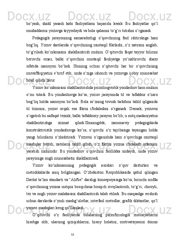 13bo‘yash,   shakl   yasash   kabi   faoliyatlarni   bajarishi   kerak.   Bu   faoliyatlar   qo‘l
mushaklarini yozuvga tayyorlaydi va bola qalamni to‘g‘ri tutishni o‘rganadi.
Pedagogik   jarayonning   samaradorligi   o‘quvchining   faol   ishtirokiga   ham
bog‘liq. Yozuv darslarida o‘quvchining mustaqil fikrlashi, o‘z xatosini anglab,
to‘g‘rilash  ko‘nikmasini  shakllantirish muhim. O‘qituvchi  faqat  tayyor  bilimni
beruvchi   emas,   balki   o‘quvchini   mustaqil   faoliyatga   yo‘naltiruvchi   shaxs
sifatida   namoyon   bo‘ladi.   Shuning   uchun   o‘qituvchi   har   bir   o‘quvchining
muvaffaqiyatini e’tirof etib, unda o‘ziga ishonch va yozuvga ijobiy munosabat
hosil qilishi zarur.
Yozuv ko‘nikmasini shakllantirishda psixolingvistik yondashuv ham muhim
o‘rin   tutadi.   Bu   yondashuvga   ko‘ra,   yozuv   jarayonida   til   va   tafakkur   o‘zaro
bog‘liq holda namoyon bo‘ladi. Bola so‘zning tovush tarkibini tahlil qilganida
til   tizimini,   yozuv   orqali   esa   fikrni   ifodalashni   o‘rganadi.   Demak,   yozuvni
o‘rgatish bu nafaqat texnik, balki tafakkuriy jarayon bo‘lib, u nutq madaniyatini
shakllantirishga   xizmat   qiladi.Shuningdek,   zamonaviy   pedagogikada
konstruktivistik   yondashuvga   ko‘ra,   o‘quvchi   o‘z   tajribasiga   tayangan   holda
yangi   bilimlarni   o‘zlashtiradi.   Yozuvni   o‘rganishda   ham   o‘quvchiga   mustaqil
mashqlar   berish,   xatolarni   tahlil   qilish,   o‘z   fikrini   yozma   ifodalash   imkonini
yaratish   muhimdir.   Bu   yondashuv   o‘quvchini   faollikka   undaydi,   unda   yozuv
jarayoniga ongli munosabatni shakllantiradi.
Yozuv   ko‘nikmasining   pedagogik   asoslari   o‘quv   dasturlari   va
metodikalarda   aniq   belgilangan.   O‘zbekiston   Respublikasida   qabul   qilingan
Davlat ta’lim standarti va “Alifbe” darsligi konsepsiyasiga ko‘ra, birinchi sinfda
o‘quvchining yozma nutqini bosqichma-bosqich rivojlantirish, to‘g‘ri, chiroyli,
tez va ongli yozuv malakasini shakllantirish talab etiladi. Bu maqsadga erishish
uchun darslarda o‘yinli mashg‘ulotlar, interfaol metodlar, grafik diktantlar, qo‘l
yozuvi mashqlari keng qo‘llaniladi.
O‘qituvchi   o‘z   faoliyatida   bolalarning   psixofiziologik   xususiyatlarini
hisobga   olib,   ularning   qiziqishlarini,   hissiy   holatini,   motivatsiyasini   doimo