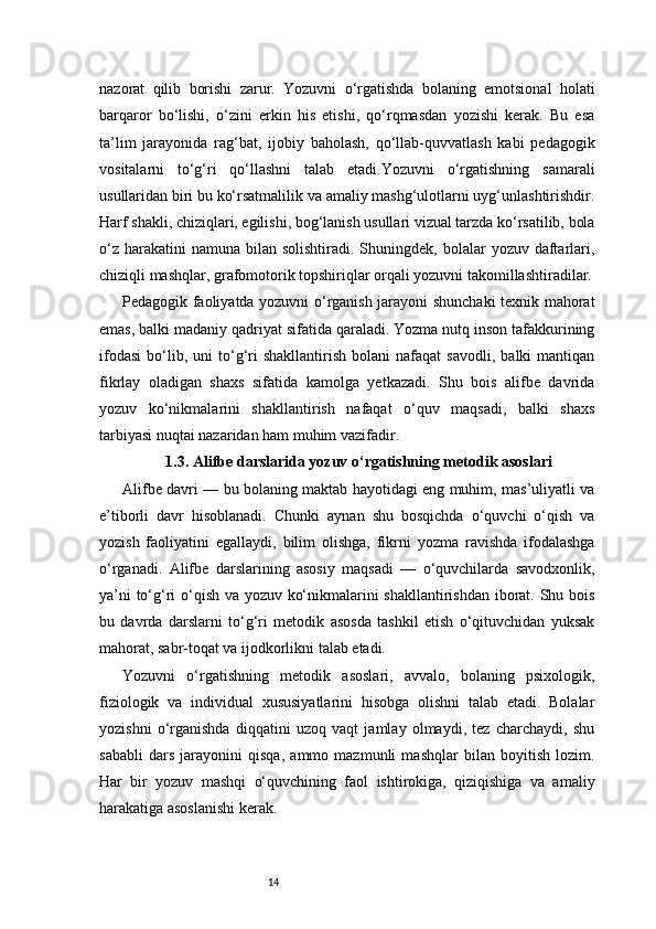 14nazorat   qilib   borishi   zarur.   Yozuvni   o‘rgatishda   bolaning   emotsional   holati
barqaror   bo‘lishi,   o‘zini   erkin   his   etishi,   qo‘rqmasdan   yozishi   kerak.   Bu   esa
ta’lim   jarayonida   rag‘bat,   ijobiy   baholash,   qo‘llab-quvvatlash   kabi   pedagogik
vositalarni   to‘g‘ri   qo‘llashni   talab   etadi.Yozuvni   o‘rgatishning   samarali
usullaridan biri bu ko‘rsatmalilik va amaliy mashg‘ulotlarni uyg‘unlashtirishdir.
Harf shakli, chiziqlari, egilishi, bog‘lanish usullari vizual tarzda ko‘rsatilib, bola
o‘z  harakatini  namuna  bilan  solishtiradi. Shuningdek,  bolalar  yozuv  daftarlari,
chiziqli mashqlar, grafomotorik topshiriqlar orqali yozuvni takomillashtiradilar.
Pedagogik faoliyatda yozuvni o‘rganish jarayoni shunchaki  texnik mahorat
emas, balki madaniy qadriyat sifatida qaraladi. Yozma nutq inson tafakkurining
ifodasi   bo‘lib,  uni   to‘g‘ri   shakllantirish   bolani   nafaqat   savodli,   balki   mantiqan
fikrlay   oladigan   shaxs   sifatida   kamolga   yetkazadi.   Shu   bois   alifbe   davrida
yozuv   ko‘nikmalarini   shakllantirish   nafaqat   o‘quv   maqsadi,   balki   shaxs
tarbiyasi nuqtai nazaridan ham muhim vazifadir.
1.3. Alifbe darslarida yozuv o‘rgatishning metodik asoslari
Alifbe davri — bu bolaning maktab hayotidagi eng muhim, mas’uliyatli va
e’tiborli   davr   hisoblanadi.   Chunki   aynan   shu   bosqichda   o‘quvchi   o‘qish   va
yozish   faoliyatini   egallaydi,   bilim   olishga,   fikrni   yozma   ravishda   ifodalashga
o‘rganadi.   Alifbe   darslarining   asosiy   maqsadi   —   o‘quvchilarda   savodxonlik,
ya’ni to‘g‘ri o‘qish va yozuv ko‘nikmalarini shakllantirishdan iborat. Shu bois
bu   davrda   darslarni   to‘g‘ri   metodik   asosda   tashkil   etish   o‘qituvchidan   yuksak
mahorat, sabr-toqat va ijodkorlikni talab etadi.
Yozuvni   o‘rgatishning   metodik   asoslari,   avvalo,   bolaning   psixologik,
fiziologik   va   individual   xususiyatlarini   hisobga   olishni   talab   etadi.   Bolalar
yozishni   o‘rganishda   diqqatini   uzoq   vaqt   jamlay   olmaydi,   tez   charchaydi,   shu
sababli   dars   jarayonini   qisqa,   ammo   mazmunli   mashqlar   bilan   boyitish   lozim.
Har   bir   yozuv   mashqi   o‘quvchining   faol   ishtirokiga,   qiziqishiga   va   amaliy
harakatiga asoslanishi kerak. 