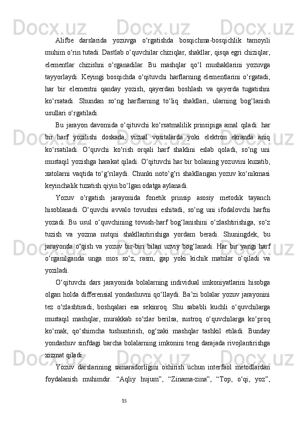 15Alifbe   darslarida   yozuvga   o‘rgatishda   bosqichma-bosqichlik   tamoyili
muhim o‘rin tutadi. Dastlab o‘quvchilar chiziqlar, shakllar, qisqa egri chiziqlar,
elementlar   chizishni   o‘rganadilar.   Bu   mashqlar   qo‘l   mushaklarini   yozuvga
tayyorlaydi.   Keyingi   bosqichda   o‘qituvchi   harflarning   elementlarini   o‘rgatadi,
har   bir   elementni   qanday   yozish,   qayerdan   boshlash   va   qayerda   tugatishni
ko‘rsatadi.   Shundan   so‘ng   harflarning   to‘liq   shakllari,   ularning   bog‘lanish
usullari o‘rgatiladi.
Bu   jarayon   davomida   o‘qituvchi   ko‘rsatmalilik   prinsipiga   amal   qiladi:   har
bir   harf   yozilishi   doskada,   vizual   vositalarda   yoki   elektron   ekranda   aniq
ko‘rsatiladi.   O‘quvchi   ko‘rish   orqali   harf   shaklini   eslab   qoladi,   so‘ng   uni
mustaqil yozishga harakat qiladi. O‘qituvchi har bir bolaning yozuvini kuzatib,
xatolarni   vaqtida   to‘g‘rilaydi.   Chunki   noto‘g‘ri   shakllangan   yozuv   ko‘nikmasi
keyinchalik tuzatish qiyin bo‘lgan odatga aylanadi.
Yozuv   o‘rgatish   jarayonida   fonetik   prinsip   asosiy   metodik   tayanch
hisoblanadi.   O‘quvchi   avvalo   tovushni   eshitadi,   so‘ng   uni   ifodalovchi   harfni
yozadi.   Bu   usul   o‘quvchining   tovush-harf   bog‘lanishini   o‘zlashtirishiga,   so‘z
tuzish   va   yozma   nutqni   shakllantirishiga   yordam   beradi.   Shuningdek,   bu
jarayonda   o‘qish   va   yozuv   bir-biri   bilan   uzviy   bog‘lanadi.   Har   bir   yangi   harf
o‘rganilganda   unga   mos   so‘z,   rasm,   gap   yoki   kichik   matnlar   o‘qiladi   va
yoziladi.
O‘qituvchi   dars   jarayonida   bolalarning   individual   imkoniyatlarini   hisobga
olgan holda differensial yondashuvni  qo‘llaydi. Ba’zi bolalar yozuv jarayonini
tez   o‘zlashtiradi,   boshqalari   esa   sekinroq.   Shu   sababli   kuchli   o‘quvchilarga
mustaqil   mashqlar,   murakkab   so‘zlar   berilsa,   sustroq   o‘quvchilarga   ko‘proq
ko‘mak,   qo‘shimcha   tushuntirish,   og‘zaki   mashqlar   tashkil   etiladi.   Bunday
yondashuv   sinfdagi   barcha   bolalarning  imkonini   teng   darajada   rivojlantirishga
xizmat qiladi.
Yozuv   darslarining   samaradorligini   oshirish   uchun   interfaol   metodlardan
foydalanish   muhimdir.   “Aqliy   hujum”,   “Zinama-zina”,   “Top,   o‘qi,   yoz”, 