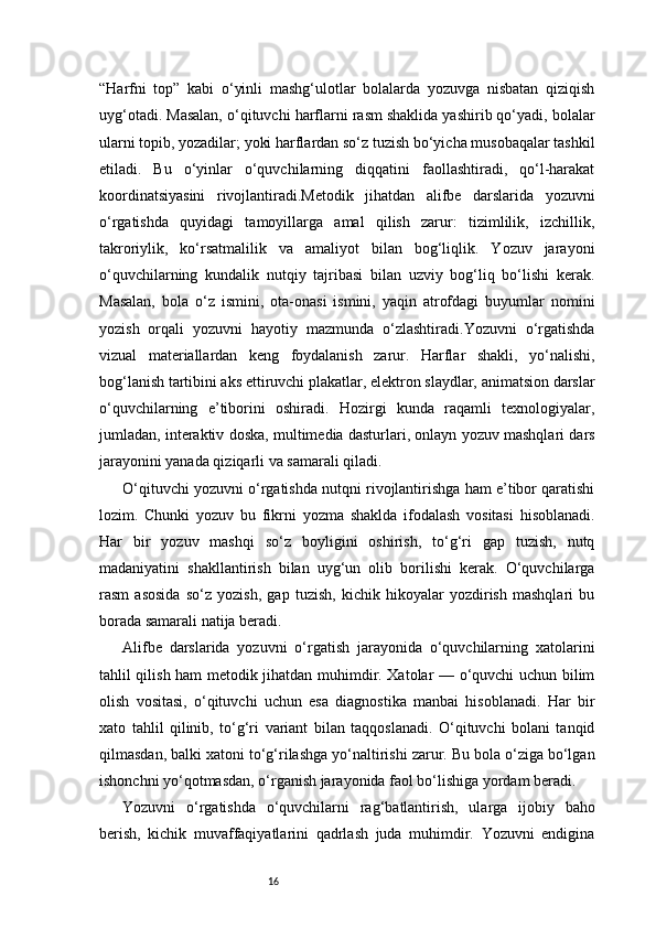 16“Harfni   top”   kabi   o‘yinli   mashg‘ulotlar   bolalarda   yozuvga   nisbatan   qiziqish
uyg‘otadi. Masalan, o‘qituvchi harflarni rasm shaklida yashirib qo‘yadi, bolalar
ularni topib, yozadilar; yoki harflardan so‘z tuzish bo‘yicha musobaqalar tashkil
etiladi.   Bu   o‘yinlar   o‘quvchilarning   diqqatini   faollashtiradi,   qo‘l-harakat
koordinatsiyasini   rivojlantiradi.Metodik   jihatdan   alifbe   darslarida   yozuvni
o‘rgatishda   quyidagi   tamoyillarga   amal   qilish   zarur:   tizimlilik,   izchillik,
takroriylik,   ko‘rsatmalilik   va   amaliyot   bilan   bog‘liqlik.   Yozuv   jarayoni
o‘quvchilarning   kundalik   nutqiy   tajribasi   bilan   uzviy   bog‘liq   bo‘lishi   kerak.
Masalan,   bola   o‘z   ismini,   ota-onasi   ismini,   yaqin   atrofdagi   buyumlar   nomini
yozish   orqali   yozuvni   hayotiy   mazmunda   o‘zlashtiradi.Yozuvni   o‘rgatishda
vizual   materiallardan   keng   foydalanish   zarur.   Harflar   shakli,   yo‘nalishi,
bog‘lanish tartibini aks ettiruvchi plakatlar, elektron slaydlar, animatsion darslar
o‘quvchilarning   e’tiborini   oshiradi.   Hozirgi   kunda   raqamli   texnologiyalar,
jumladan, interaktiv doska, multimedia dasturlari, onlayn yozuv mashqlari dars
jarayonini yanada qiziqarli va samarali qiladi.
O‘qituvchi yozuvni o‘rgatishda nutqni rivojlantirishga ham e’tibor qaratishi
lozim.   Chunki   yozuv   bu   fikrni   yozma   shaklda   ifodalash   vositasi   hisoblanadi.
Har   bir   yozuv   mashqi   so‘z   boyligini   oshirish,   to‘g‘ri   gap   tuzish,   nutq
madaniyatini   shakllantirish   bilan   uyg‘un   olib   borilishi   kerak.   O‘quvchilarga
rasm   asosida   so‘z   yozish,   gap   tuzish,   kichik   hikoyalar   yozdirish   mashqlari   bu
borada samarali natija beradi.
Alifbe   darslarida   yozuvni   o‘rgatish   jarayonida   o‘quvchilarning   xatolarini
tahlil qilish ham metodik jihatdan muhimdir. Xatolar — o‘quvchi uchun bilim
olish   vositasi,   o‘qituvchi   uchun   esa   diagnostika   manbai   hisoblanadi.   Har   bir
xato   tahlil   qilinib,   to‘g‘ri   variant   bilan   taqqoslanadi.   O‘qituvchi   bolani   tanqid
qilmasdan, balki xatoni to‘g‘rilashga yo‘naltirishi zarur. Bu bola o‘ziga bo‘lgan
ishonchni yo‘qotmasdan, o‘rganish jarayonida faol bo‘lishiga yordam beradi.
Yozuvni   o‘rgatishda   o‘quvchilarni   rag‘batlantirish,   ularga   ijobiy   baho
berish,   kichik   muvaffaqiyatlarini   qadrlash   juda   muhimdir.   Yozuvni   endigina 