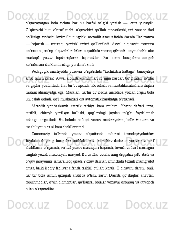 17o‘rganayotgan   bola   uchun   har   bir   harfni   to‘g‘ri   yozish   —   katta   yutuqdir.
O‘qituvchi   buni   e’tirof   etishi,   o‘quvchini   qo‘llab-quvvatlashi,   uni   yanada   faol
bo‘lishga   undashi   lozim.Shuningdek,   metodik   asos   sifatida   darsda   “ko‘rsatma
—   bajarish   —   mustaqil   yozish”   tizimi   qo‘llaniladi.   Avval   o‘qituvchi   namuna
ko‘rsatadi,   so‘ng  o‘quvchilar  bilan  birgalikda  mashq  qilinadi,  keyinchalik  ular
mustaqil   yozuv   topshiriqlarini   bajaradilar.   Bu   tizim   bosqichma-bosqich
ko‘nikmani shakllantirishga yordam beradi.
Pedagogik   amaliyotda   yozuvni   o‘rgatishda   “kichikdan   kattaga”   tamoyiliga
amal qilish kerak. Avval alohida elementlar, so‘ngra harflar, bo‘g‘inlar, so‘zlar
va gaplar yozdiriladi. Har bir bosqichda takrorlash va mustahkamlash mashqlari
muhim ahamiyatga ega. Masalan, harfni bir necha marotaba yozish orqali bola
uni eslab qoladi, qo‘l mushaklari esa avtomatik harakatga o‘rganadi.
Metodik   yondashuvda   estetik   tarbiya   ham   muhim.   Yozuv   daftari   toza,
tartibli,   chiroyli   yozilgan   bo‘lishi,   qog‘ozdagi   joydan   to‘g‘ri   foydalanish
odatiga   o‘rgatiladi.   Bu   bolada   nafaqat   yozuv   madaniyatini,   balki   intizom   va
mas’uliyat hissini ham shakllantiradi.
Zamonaviy   ta’limda   yozuv   o‘rgatishda   axborot   texnologiyalaridan
foydalanish yangi bosqichni boshlab berdi. Interaktiv dasturlar yordamida harf
shakllarini o‘rganish, virtual yozuv mashqlari bajarish, tovush va harf mosligini
tinglab yozish imkoniyati mavjud. Bu usullar bolalarning diqqatini jalb etadi va
o‘quv jarayonini samaraliroq qiladi.Yozuv darslari shunchaki texnik mashg‘ulot
emas, balki ijodiy faoliyat sifatida tashkil etilishi kerak. O‘qituvchi darsni jonli,
har   bir   bola   uchun   qiziqarli   shaklda   o‘tishi   zarur.   Darsda   qo‘shiqlar,   she’rlar,
topishmoqlar, o‘yin elementlari qo‘llansa, bolalar yozuvni osonroq va quvonch
bilan o‘rganadilar. 