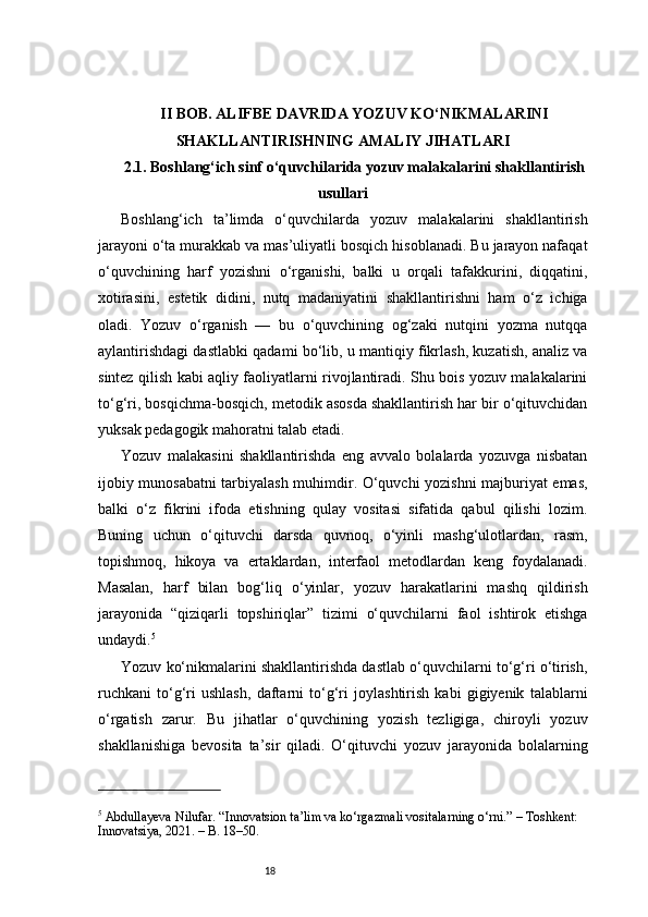 18II BOB. ALIFBE DAVRIDA YOZUV KO‘NIKMALARINI
SHAKLLANTIRISHNING AMALIY JIHATLARI
2.1. Boshlang‘ich sinf o‘quvchilarida yozuv malakalarini shakllantirish
usullari
Boshlang‘ich   ta’limda   o‘quvchilarda   yozuv   malakalarini   shakllantirish
jarayoni o‘ta murakkab va mas’uliyatli bosqich hisoblanadi. Bu jarayon nafaqat
o‘quvchining   harf   yozishni   o‘rganishi,   balki   u   orqali   tafakkurini,   diqqatini,
xotirasini,   estetik   didini,   nutq   madaniyatini   shakllantirishni   ham   o‘z   ichiga
oladi.   Yozuv   o‘rganish   —   bu   o‘quvchining   og‘zaki   nutqini   yozma   nutqqa
aylantirishdagi dastlabki qadami bo‘lib, u mantiqiy fikrlash, kuzatish, analiz va
sintez qilish kabi aqliy faoliyatlarni rivojlantiradi. Shu bois yozuv malakalarini
to‘g‘ri, bosqichma-bosqich, metodik asosda shakllantirish har bir o‘qituvchidan
yuksak pedagogik mahoratni talab etadi.
Yozuv   malakasini   shakllantirishda   eng   avvalo   bolalarda   yozuvga   nisbatan
ijobiy munosabatni  tarbiyalash muhimdir. O‘quvchi yozishni majburiyat emas,
balki   o‘z   fikrini   ifoda   etishning   qulay   vositasi   sifatida   qabul   qilishi   lozim.
Buning   uchun   o‘qituvchi   darsda   quvnoq,   o‘yinli   mashg‘ulotlardan,   rasm,
topishmoq,   hikoya   va   ertaklardan,   interfaol   metodlardan   keng   foydalanadi.
Masalan,   harf   bilan   bog‘liq   o‘yinlar,   yozuv   harakatlarini   mashq   qildirish
jarayonida   “qiziqarli   topshiriqlar”   tizimi   o‘quvchilarni   faol   ishtirok   etishga
undaydi. 5
Yozuv ko‘nikmalarini shakllantirishda dastlab o‘quvchilarni to‘g‘ri o‘tirish,
ruchkani   to‘g‘ri   ushlash,   daftarni   to‘g‘ri   joylashtirish   kabi   gigiyenik   talablarni
o‘rgatish   zarur.   Bu   jihatlar   o‘quvchining   yozish   tezligiga,   chiroyli   yozuv
shakllanishiga   bevosita   ta’sir   qiladi.   O‘qituvchi   yozuv   jarayonida   bolalarning
5
 Abdullayeva Nilufar. “Innovatsion ta’lim va ko‘rgazmali vositalarning o‘rni.” – Toshkent: 
Innovatsiya, 2021. – B. 18–50. 