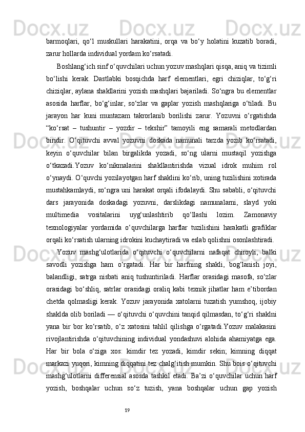 19barmoqlari,   qo‘l   muskullari   harakatini,   orqa   va   bo‘y   holatini   kuzatib   boradi,
zarur hollarda individual yordam ko‘rsatadi.
Boshlang‘ich sinf o‘quvchilari uchun yozuv mashqlari qisqa, aniq va tizimli
bo‘lishi   kerak.   Dastlabki   bosqichda   harf   elementlari,   egri   chiziqlar,   to‘g‘ri
chiziqlar, aylana shakllarini yozish mashqlari bajariladi. So‘ngra bu elementlar
asosida   harflar,   bo‘g‘inlar,   so‘zlar   va   gaplar   yozish   mashqlariga   o‘tiladi.   Bu
jarayon   har   kuni   muntazam   takrorlanib   borilishi   zarur.   Yozuvni   o‘rgatishda
“ko‘rsat   –   tushuntir   –   yozdir   –   tekshir”   tamoyili   eng   samarali   metodlardan
biridir.   O‘qituvchi   avval   yozuvni   doskada   namunali   tarzda   yozib   ko‘rsatadi,
keyin   o‘quvchilar   bilan   birgalikda   yozadi,   so‘ng   ularni   mustaqil   yozishga
o‘tkazadi.Yozuv   ko‘nikmalarini   shakllantirishda   vizual   idrok   muhim   rol
o‘ynaydi. O‘quvchi yozilayotgan harf shaklini ko‘rib, uning tuzilishini xotirada
mustahkamlaydi, so‘ngra uni harakat orqali ifodalaydi. Shu sababli, o‘qituvchi
dars   jarayonida   doskadagi   yozuvni,   darslikdagi   namunalarni,   slayd   yoki
multimedia   vositalarini   uyg‘unlashtirib   qo‘llashi   lozim.   Zamonaviy
texnologiyalar   yordamida   o‘quvchilarga   harflar   tuzilishini   harakatli   grafiklar
orqali ko‘rsatish ularning idrokini kuchaytiradi va eslab qolishni osonlashtiradi.
Yozuv   mashg‘ulotlarida   o‘qituvchi   o‘quvchilarni   nafaqat   chiroyli,   balki
savodli   yozishga   ham   o‘rgatadi.   Har   bir   harfning   shakli,   bog‘lanish   joyi,
balandligi,   satrga   nisbati   aniq   tushuntiriladi.   Harflar   orasidagi   masofa,   so‘zlar
orasidagi   bo‘shliq,   satrlar   orasidagi   oraliq   kabi   texnik   jihatlar   ham   e’tibordan
chetda   qolmasligi   kerak.   Yozuv   jarayonida   xatolarni   tuzatish   yumshoq,   ijobiy
shaklda olib boriladi — o‘qituvchi o‘quvchini tanqid qilmasdan, to‘g‘ri shaklni
yana   bir   bor   ko‘rsatib,   o‘z   xatosini   tahlil   qilishga   o‘rgatadi.Yozuv   malakasini
rivojlantirishda   o‘qituvchining   individual   yondashuvi   alohida   ahamiyatga   ega.
Har   bir   bola   o‘ziga   xos:   kimdir   tez   yozadi,   kimdir   sekin;   kimning   diqqat
markazi yuqori, kimning diqqatini tez chalg‘itish mumkin. Shu bois o‘qituvchi
mashg‘ulotlarni   differensial   asosda   tashkil   etadi.  Ba’zi   o‘quvchilar   uchun   harf
yozish,   boshqalar   uchun   so‘z   tuzish,   yana   boshqalar   uchun   gap   yozish 