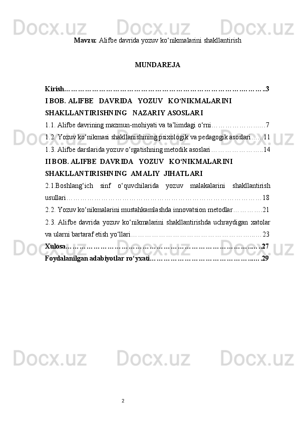 2Mavzu:   Alifbe davrida yozuv ko‘nikmalarini shakllantirish
MUNDAREJA
Kirish ………………………………………………………………….………..3
I BOB. ALIFBE     DAVRIDA     YOZUV     KO‘NIKMALARINI 
SHAKLLANTIRISHNING     NAZARIY ASOSLARI
1.1. Alifbe davrining mazmun-mohiyati va ta’limdagi o‘rni ………………..….7
1.2. Yozuv ko‘nikmasi shakllanishining psixologik va pedagogik asoslari …...11
1.3. Alifbe darslarida yozuv o‘rgatishning metodik asoslari …………………..14
II BOB. ALIFBE    DAVRIDA     YOZUV     KO‘NIKMALARINI 
SHAKLLANTIRISHNING    AMALIY    JIHATLARI
2.1.Boshlang‘ich   sinf   o‘quvchilarida   yozuv   malakalarini   shakllantirish
usullari …………………………………………………………………………18
2.2. Yozuv ko‘nikmalarini mustahkamlashda innovatsion metodlar ………….21
2.3.   Alifbe   davrida   yozuv   ko‘nikmalarini   shakllantirishda   uchraydigan   xatolar
va ularni bartaraf etish yo‘llari ……………………………………………...…23
Xulosa ……………………………………………………………………..…..27
Foydalanilgan adabiyotlar ro‘yxati ……………………………………...….29 