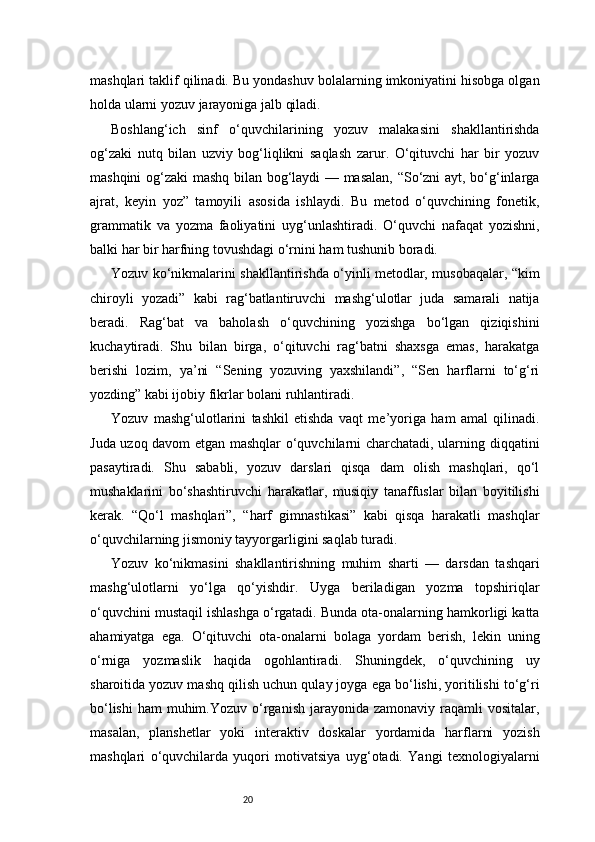 20mashqlari taklif qilinadi. Bu yondashuv bolalarning imkoniyatini hisobga olgan
holda ularni yozuv jarayoniga jalb qiladi.
Boshlang‘ich   sinf   o‘quvchilarining   yozuv   malakasini   shakllantirishda
og‘zaki   nutq   bilan   uzviy   bog‘liqlikni   saqlash   zarur.   O‘qituvchi   har   bir   yozuv
mashqini og‘zaki mashq bilan bog‘laydi — masalan, “So‘zni ayt, bo‘g‘inlarga
ajrat,   keyin   yoz”   tamoyili   asosida   ishlaydi.   Bu   metod   o‘quvchining   fonetik,
grammatik   va   yozma   faoliyatini   uyg‘unlashtiradi.   O‘quvchi   nafaqat   yozishni,
balki har bir harfning tovushdagi o‘rnini ham tushunib boradi.
Yozuv ko‘nikmalarini shakllantirishda o‘yinli metodlar, musobaqalar, “kim
chiroyli   yozadi”   kabi   rag‘batlantiruvchi   mashg‘ulotlar   juda   samarali   natija
beradi.   Rag‘bat   va   baholash   o‘quvchining   yozishga   bo‘lgan   qiziqishini
kuchaytiradi.   Shu   bilan   birga,   o‘qituvchi   rag‘batni   shaxsga   emas,   harakatga
berishi   lozim,   ya’ni   “Sening   yozuving   yaxshilandi”,   “Sen   harflarni   to‘g‘ri
yozding” kabi ijobiy fikrlar bolani ruhlantiradi.
Yozuv   mashg‘ulotlarini   tashkil   etishda   vaqt   me’yoriga   ham   amal   qilinadi.
Juda uzoq davom etgan mashqlar o‘quvchilarni charchatadi, ularning diqqatini
pasaytiradi.   Shu   sababli,   yozuv   darslari   qisqa   dam   olish   mashqlari,   qo‘l
mushaklarini   bo‘shashtiruvchi   harakatlar,   musiqiy   tanaffuslar   bilan   boyitilishi
kerak.   “Qo‘l   mashqlari”,   “harf   gimnastikasi”   kabi   qisqa   harakatli   mashqlar
o‘quvchilarning jismoniy tayyorgarligini saqlab turadi.
Yozuv   ko‘nikmasini   shakllantirishning   muhim   sharti   —   darsdan   tashqari
mashg‘ulotlarni   yo‘lga   qo‘yishdir.   Uyga   beriladigan   yozma   topshiriqlar
o‘quvchini mustaqil ishlashga o‘rgatadi. Bunda ota-onalarning hamkorligi katta
ahamiyatga   ega.   O‘qituvchi   ota-onalarni   bolaga   yordam   berish,   lekin   uning
o‘rniga   yozmaslik   haqida   ogohlantiradi.   Shuningdek,   o‘quvchining   uy
sharoitida yozuv mashq qilish uchun qulay joyga ega bo‘lishi, yoritilishi to‘g‘ri
bo‘lishi  ham   muhim.Yozuv  o‘rganish  jarayonida  zamonaviy  raqamli   vositalar,
masalan,   planshetlar   yoki   interaktiv   doskalar   yordamida   harflarni   yozish
mashqlari   o‘quvchilarda   yuqori   motivatsiya   uyg‘otadi.   Yangi   texnologiyalarni 