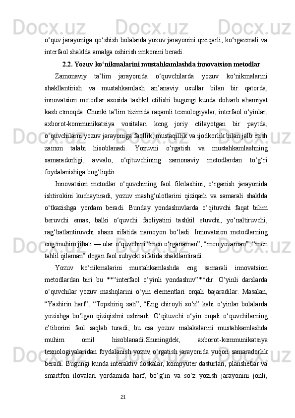 21o‘quv jarayoniga qo‘shish bolalarda yozuv jarayonini qiziqarli, ko‘rgazmali va
interfaol shaklda amalga oshirish imkonini beradi .
2.2. Yozuv ko‘nikmalarini mustahkamlashda innovatsion metodlar
Zamonaviy   ta’lim   jarayonida   o‘quvchilarda   yozuv   ko‘nikmalarini
shakllantirish   va   mustahkamlash   an’anaviy   usullar   bilan   bir   qatorda,
innovatsion   metodlar   asosida   tashkil   etilishi   bugungi   kunda   dolzarb   ahamiyat
kasb etmoqda. Chunki ta’lim tizimida raqamli texnologiyalar, interfaol o‘yinlar,
axborot-kommunikatsiya   vositalari   keng   joriy   etilayotgan   bir   paytda,
o‘quvchilarni yozuv jarayoniga faollik, mustaqillik va ijodkorlik bilan jalb etish
zamon   talabi   hisoblanadi.   Yozuvni   o‘rgatish   va   mustahkamlashning
samaradorligi,   avvalo,   o‘qituvchining   zamonaviy   metodlardan   to‘g‘ri
foydalanishiga bog‘liqdir.
Innovatsion   metodlar   o‘quvchining   faol   fikrlashini,   o‘rganish   jarayonida
ishtirokini   kuchaytiradi,   yozuv   mashg‘ulotlarini   qiziqarli   va   samarali   shaklda
o‘tkazishga   yordam   beradi.   Bunday   yondashuvlarda   o‘qituvchi   faqat   bilim
beruvchi   emas,   balki   o‘quvchi   faoliyatini   tashkil   etuvchi,   yo‘naltiruvchi,
rag‘batlantiruvchi   shaxs   sifatida   namoyon   bo‘ladi.   Innovatsion   metodlarning
eng muhim jihati — ular o‘quvchini “men o‘rganaman”, “men yozaman”, “men
tahlil qilaman” degan faol subyekt sifatida shakllantiradi.
Yozuv   ko‘nikmalarini   mustahkamlashda   eng   samarali   innovatsion
metodlardan   biri   bu   **“interfaol   o‘yinli   yondashuv”**dir.   O‘yinli   darslarda
o‘quvchilar   yozuv   mashqlarini   o‘yin   elementlari   orqali   bajaradilar.   Masalan,
“Yashirin   harf”,   “Topshiriq   xati”,   “Eng   chiroyli   so‘z”   kabi   o‘yinlar   bolalarda
yozishga   bo‘lgan   qiziqishni   oshiradi.   O‘qituvchi   o‘yin   orqali   o‘quvchilarning
e’tiborini   faol   saqlab   turadi,   bu   esa   yozuv   malakalarini   mustahkamlashda
muhim   omil   hisoblanadi.Shuningdek,   axborot-kommunikatsiya
texnologiyalaridan foydalanish yozuv o‘rgatish jarayonida yuqori samaradorlik
beradi. Bugungi kunda interaktiv doskalar, kompyuter dasturlari, planshetlar va
smartfon   ilovalari   yordamida   harf,   bo‘g‘in   va   so‘z   yozish   jarayonini   jonli, 
