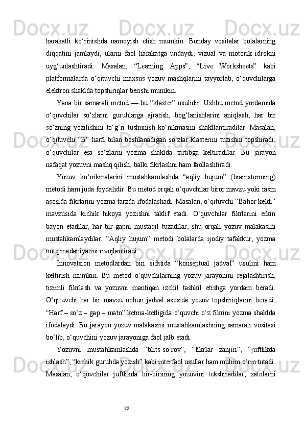 22harakatli   ko‘rinishda   namoyish   etish   mumkin.   Bunday   vositalar   bolalarning
diqqatini   jamlaydi,   ularni   faol   harakatga   undaydi,   vizual   va   motorik   idrokni
uyg‘unlashtiradi.   Masalan,   “Learning   Apps”,   “Live   Worksheets”   kabi
platformalarda   o‘qituvchi   maxsus   yozuv   mashqlarini   tayyorlab,   o‘quvchilarga
elektron shaklda topshiriqlar berishi mumkin.
Yana bir samarali metod — bu “klaster” usulidir. Ushbu metod yordamida
o‘quvchilar   so‘zlarni   guruhlarga   ajratish,   bog‘lanishlarini   aniqlash,   har   bir
so‘zning   yozilishini   to‘g‘ri   tushunish   ko‘nikmasini   shakllantiradilar.   Masalan,
o‘qituvchi   “B”   harfi   bilan   boshlanadigan   so‘zlar   klasterini   tuzishni   topshiradi,
o‘quvchilar   esa   so‘zlarni   yozma   shaklda   tartibga   keltiradilar.   Bu   jarayon
nafaqat yozuvni mashq qilish, balki fikrlashni ham faollashtiradi.
Yozuv   ko‘nikmalarini   mustahkamlashda   “aqliy   hujum”   (brainstorming)
metodi ham juda foydalidir. Bu metod orqali o‘quvchilar biror mavzu yoki rasm
asosida fikrlarini yozma tarzda ifodalashadi. Masalan, o‘qituvchi “Bahor keldi”
mavzusida   kichik   hikoya   yozishni   taklif   etadi.   O‘quvchilar   fikrlarini   erkin
bayon   etadilar,   har   bir   gapni   mustaqil   tuzadilar,   shu   orqali   yozuv   malakasini
mustahkamlaydilar.   “Aqliy   hujum”   metodi   bolalarda   ijodiy   tafakkur,   yozma
nutq madaniyatini rivojlantiradi.
Innovatsion   metodlardan   biri   sifatida   “konseptual   jadval”   usulini   ham
keltirish   mumkin.   Bu   metod   o‘quvchilarning   yozuv   jarayonini   rejalashtirish,
tizimli   fikrlash   va   yozuvni   mantiqan   izchil   tashkil   etishga   yordam   beradi.
O‘qituvchi   har   bir   mavzu   uchun   jadval   asosida   yozuv   topshiriqlarini   beradi:
“Harf – so‘z – gap – matn” ketma-ketligida o‘quvchi o‘z fikrini yozma shaklda
ifodalaydi. Bu  jarayon yozuv malakasini  mustahkamlashning  samarali  vositasi
bo‘lib, o‘quvchini yozuv jarayoniga faol jalb etadi.
Yozuvni   mustahkamlashda   “blits-so‘rov”,   “fikrlar   zanjiri”,   “juftlikda
ishlash”, “kichik guruhda yozish” kabi interfaol usullar ham muhim o‘rin tutadi.
Masalan,   o‘quvchilar   juftlikda   bir-birining   yozuvini   tekshiradilar,   xatolarni 