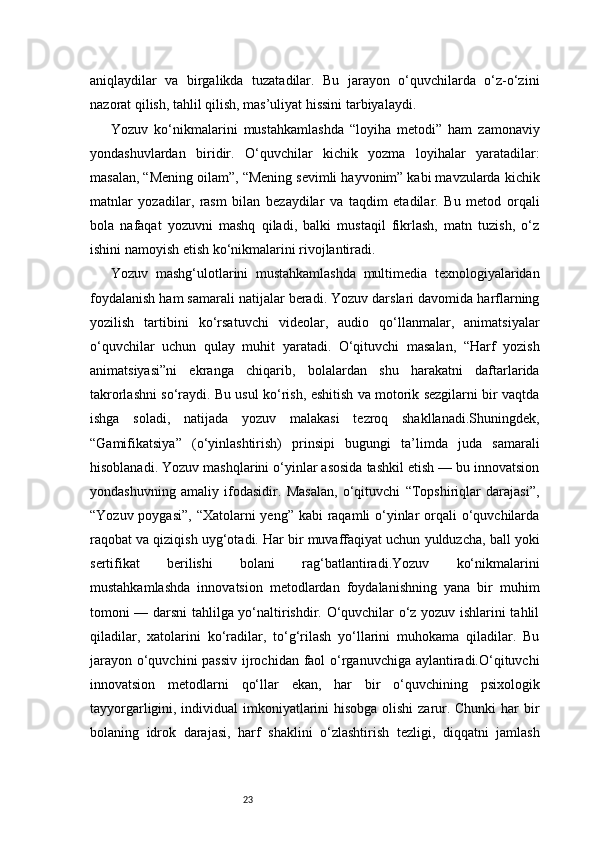 23aniqlaydilar   va   birgalikda   tuzatadilar.   Bu   jarayon   o‘quvchilarda   o‘z-o‘zini
nazorat qilish, tahlil qilish, mas’uliyat hissini tarbiyalaydi.
Yozuv   ko‘nikmalarini   mustahkamlashda   “loyiha   metodi”   ham   zamonaviy
yondashuvlardan   biridir.   O‘quvchilar   kichik   yozma   loyihalar   yaratadilar:
masalan, “Mening oilam”, “Mening sevimli hayvonim” kabi mavzularda kichik
matnlar   yozadilar,   rasm   bilan   bezaydilar   va   taqdim   etadilar.   Bu   metod   orqali
bola   nafaqat   yozuvni   mashq   qiladi,   balki   mustaqil   fikrlash,   matn   tuzish,   o‘z
ishini namoyish etish ko‘nikmalarini rivojlantiradi.
Yozuv   mashg‘ulotlarini   mustahkamlashda   multimedia   texnologiyalaridan
foydalanish ham samarali natijalar beradi. Yozuv darslari davomida harflarning
yozilish   tartibini   ko‘rsatuvchi   videolar,   audio   qo‘llanmalar,   animatsiyalar
o‘quvchilar   uchun   qulay   muhit   yaratadi.   O‘qituvchi   masalan,   “Harf   yozish
animatsiyasi”ni   ekranga   chiqarib,   bolalardan   shu   harakatni   daftarlarida
takrorlashni so‘raydi. Bu usul ko‘rish, eshitish va motorik sezgilarni bir vaqtda
ishga   soladi,   natijada   yozuv   malakasi   tezroq   shakllanadi.Shuningdek,
“Gamifikatsiya”   (o‘yinlashtirish)   prinsipi   bugungi   ta’limda   juda   samarali
hisoblanadi. Yozuv mashqlarini o‘yinlar asosida tashkil etish — bu innovatsion
yondashuvning   amaliy   ifodasidir.   Masalan,   o‘qituvchi   “Topshiriqlar   darajasi”,
“Yozuv poygasi”, “Xatolarni yeng” kabi  raqamli  o‘yinlar  orqali  o‘quvchilarda
raqobat va qiziqish uyg‘otadi. Har bir muvaffaqiyat uchun yulduzcha, ball yoki
sertifikat   berilishi   bolani   rag‘batlantiradi.Yozuv   ko‘nikmalarini
mustahkamlashda   innovatsion   metodlardan   foydalanishning   yana   bir   muhim
tomoni — darsni tahlilga yo‘naltirishdir. O‘quvchilar o‘z yozuv ishlarini tahlil
qiladilar,   xatolarini   ko‘radilar,   to‘g‘rilash   yo‘llarini   muhokama   qiladilar.   Bu
jarayon o‘quvchini  passiv  ijrochidan faol o‘rganuvchiga aylantiradi.O‘qituvchi
innovatsion   metodlarni   qo‘llar   ekan,   har   bir   o‘quvchining   psixologik
tayyorgarligini, individual imkoniyatlarini  hisobga olishi  zarur. Chunki  har  bir
bolaning   idrok   darajasi,   harf   shaklini   o‘zlashtirish   tezligi,   diqqatni   jamlash 