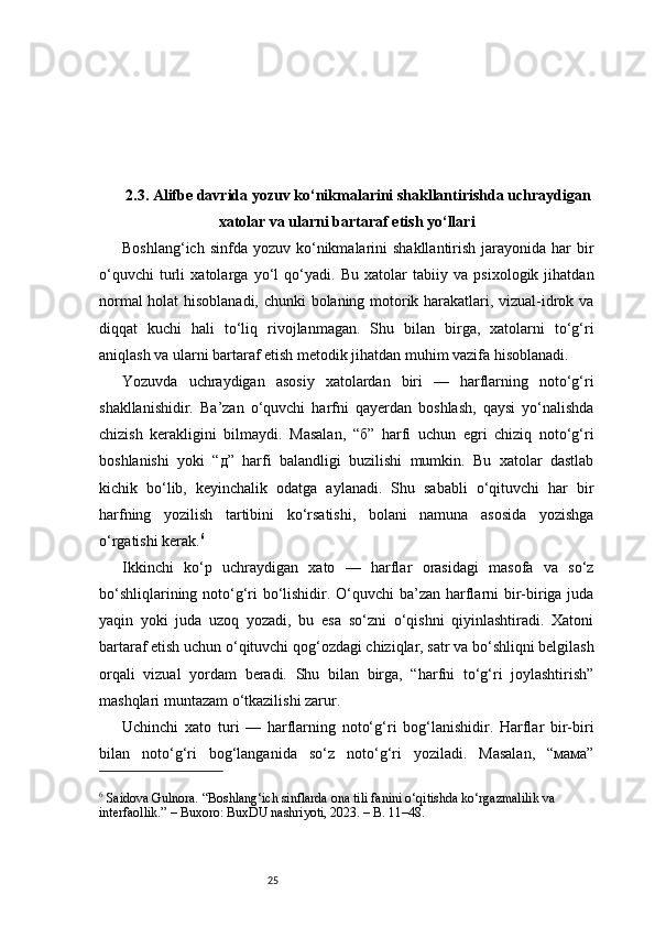252.3. Alifbe davrida yozuv ko‘nikmalarini shakllantirishda uchraydigan
xatolar va ularni bartaraf etish yo‘llari
Boshlang‘ich  sinfda  yozuv ko‘nikmalarini   shakllantirish  jarayonida har   bir
o‘quvchi   turli   xatolarga   yo‘l   qo‘yadi.   Bu   xatolar   tabiiy   va   psixologik   jihatdan
normal holat hisoblanadi, chunki bolaning motorik harakatlari, vizual-idrok va
diqqat   kuchi   hali   to‘liq   rivojlanmagan.   Shu   bilan   birga,   xatolarni   to‘g‘ri
aniqlash va ularni bartaraf etish metodik jihatdan muhim vazifa hisoblanadi.
Yozuvda   uchraydigan   asosiy   xatolardan   biri   —   harflarning   noto‘g‘ri
shakllanishidir.   Ba’zan   o‘quvchi   harfni   qayerdan   boshlash,   qaysi   yo‘nalishda
chizish   kerakligini   bilmaydi.   Masalan,   “б”   harfi   uchun   egri   chiziq   noto‘g‘ri
boshlanishi   yoki   “д”   harfi   balandligi   buzilishi   mumkin.   Bu   xatolar   dastlab
kichik   bo‘lib,   keyinchalik   odatga   aylanadi.   Shu   sababli   o‘qituvchi   har   bir
harfning   yozilish   tartibini   ko‘rsatishi,   bolani   namuna   asosida   yozishga
o‘rgatishi kerak. 6
Ikkinchi   ko‘p   uchraydigan   xato   —   harflar   orasidagi   masofa   va   so‘z
bo‘shliqlarining noto‘g‘ri bo‘lishidir. O‘quvchi ba’zan harflarni bir-biriga juda
yaqin   yoki   juda   uzoq   yozadi,   bu   esa   so‘zni   o‘qishni   qiyinlashtiradi.   Xatoni
bartaraf etish uchun o‘qituvchi qog‘ozdagi chiziqlar, satr va bo‘shliqni belgilash
orqali   vizual   yordam   beradi.   Shu   bilan   birga,   “harfni   to‘g‘ri   joylashtirish”
mashqlari muntazam o‘tkazilishi zarur.
Uchinchi   xato   turi   —   harflarning   noto‘g‘ri   bog‘lanishidir.   Harflar   bir-biri
bilan   noto‘g‘ri   bog‘langanida   so‘z   noto‘g‘ri   yoziladi.   Masalan,   “мама”
6
 Saidova Gulnora. “Boshlang‘ich sinflarda ona tili fanini o‘qitishda ko‘rgazmalilik va 
interfaollik.” – Buxoro: BuxDU nashriyoti, 2023. – B. 11–48. 