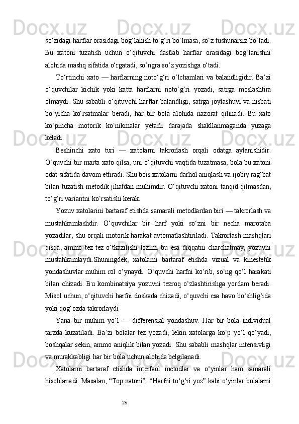 26so‘zidagi harflar orasidagi bog‘lanish to‘g‘ri bo‘lmasa, so‘z tushunarsiz bo‘ladi.
Bu   xatoni   tuzatish   uchun   o‘qituvchi   dastlab   harflar   orasidagi   bog‘lanishni
alohida mashq sifatida o‘rgatadi, so‘ngra so‘z yozishga o‘tadi.
To‘rtinchi  xato — harflarning noto‘g‘ri o‘lchamlari va balandligidir. Ba’zi
o‘quvchilar   kichik   yoki   katta   harflarni   noto‘g‘ri   yozadi,   satrga   moslashtira
olmaydi. Shu sababli o‘qituvchi harflar balandligi, satrga joylashuvi va nisbati
bo‘yicha   ko‘rsatmalar   beradi,   har   bir   bola   alohida   nazorat   qilinadi.   Bu   xato
ko‘pincha   motorik   ko‘nikmalar   yetarli   darajada   shakllanmaganda   yuzaga
keladi.
Beshinchi   xato   turi   —   xatolarni   takrorlash   orqali   odatga   aylanishidir.
O‘quvchi bir marta xato qilsa, uni o‘qituvchi vaqtida tuzatmasa, bola bu xatoni
odat sifatida davom ettiradi. Shu bois xatolarni darhol aniqlash va ijobiy rag‘bat
bilan tuzatish metodik jihatdan muhimdir. O‘qituvchi xatoni tanqid qilmasdan,
to‘g‘ri variantni ko‘rsatishi kerak.
Yozuv xatolarini bartaraf etishda samarali metodlardan biri — takrorlash va
mustahkamlashdir.   O‘quvchilar   bir   harf   yoki   so‘zni   bir   necha   marotaba
yozadilar, shu orqali motorik harakat avtomatlashtiriladi. Takrorlash mashqlari
qisqa,   ammo   tez-tez   o‘tkazilishi   lozim,   bu   esa   diqqatni   charchatmay,   yozuvni
mustahkamlaydi.Shuningdek,   xatolarni   bartaraf   etishda   vizual   va   kinestetik
yondashuvlar  muhim rol  o‘ynaydi. O‘quvchi harfni  ko‘rib, so‘ng qo‘l harakati
bilan   chizadi.   Bu   kombinatsiya   yozuvni   tezroq   o‘zlashtirishga   yordam   beradi.
Misol uchun, o‘qituvchi harfni doskada chizadi, o‘quvchi esa havo bo‘shlig‘ida
yoki qog‘ozda takrorlaydi.
Yana   bir   muhim   yo‘l   —   differensial   yondashuv.   Har   bir   bola   individual
tarzda   kuzatiladi.   Ba’zi   bolalar   tez   yozadi,   lekin   xatolarga   ko‘p   yo‘l   qo‘yadi,
boshqalar  sekin, ammo aniqlik bilan yozadi. Shu sababli  mashqlar  intensivligi
va murakkabligi har bir bola uchun alohida belgilanadi.
Xatolarni   bartaraf   etishda   interfaol   metodlar   va   o‘yinlar   ham   samarali
hisoblanadi. Masalan, “Top xatoni”, “Harfni to‘g‘ri yoz” kabi o‘yinlar bolalarni 