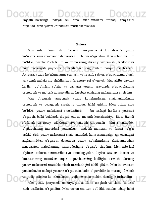 27diqqatli   bo‘lishga   undaydi.   Shu   orqali   ular   xatolarni   mustaqil   aniqlashni
o‘rganadilar va yozuv ko‘nikmasi mustahkamlanadi.
Xulosa
Men   ushbu   kurs   ishini   bajarish   jarayonida   Alifbe   davrida   yozuv
ko‘nikmalarini shakllantirish masalasini chuqur o‘rgandim. Men uchun ma’lum
bo‘ldiki,   boshlang‘ich   ta’lim   —   bu   bolaning   shaxsiy   rivojlanishi,   tafakkur   va
nutq   madaniyati   poydevorini   yaratadigan   eng   muhim   bosqich   hisoblanadi.
Ayniqsa, yozuv ko‘nikmalarini egallash, ya’ni alifbe davri, o‘quvchining o‘qish
va   yozish   malakasini   shakllantirishda   asosiy   rol   o‘ynaydi.   Men   alifbe   davrida
harflar,   bo‘g‘inlar,   so‘zlar   va   gaplarni   yozish   jarayonida   o‘quvchilarning
psixologik va motorik xususiyatlarini hisobga olishning muhimligini angladim.
Men   o‘rganish   jarayonida   yozuv   ko‘nikmalarini   shakllantirishning
psixologik   va   pedagogik   asoslarini   chuqur   tahlil   qildim.   Men   uchun   aniq
bo‘ldiki,   yozuv   malakasini   rivojlantirish   —   bu   nafaqat   harflarni   yozishni
o‘rgatish,   balki   bolalarda   diqqat,   eslash,   motorik   koordinatsiya,   fikrni   tizimli
ifodalash   va   ijodiy   tafakkurni   rivojlantirish   jarayonidir.   Men   shuningdek,
o‘qituvchining   individual   yondashuvi,   metodik   mahorati   va   darsni   to‘g‘ri
tashkil etish yozuv malakasini shakllantirishda katta ahamiyatga ega ekanligini
angladim.Men   o‘rganish   davomida   yozuv   ko‘nikmalarini   shakllantirishda
innovatsion   metodlarning   samaradorligini   o‘rganib   chiqdim.   Men   interfaol
o‘yinlar,   axborot-kommunikatsiya   texnologiyalari,   loyiha   usullari,   klaster   va
brainstorming   metodlari   orqali   o‘quvchilarning   faolligini   oshirish,   ularning
yozuv malakasini mustahkamlash mumkinligini tahlil qildim. Men innovatsion
yondashuvlar nafaqat yozuvni o‘rgatishda, balki o‘quvchilarda mustaqil fikrlash
va ijodiy tafakkur ko‘nikmalarini rivojlantirishda muhim ekanligini tushundim.
Men   yozuv   jarayonida   uchraydigan   xatolarni   aniqlash   va   ularni   bartaraf
etish   usullarini   o‘rgandim.   Men   uchun   ma’lum   bo‘ldiki,   xatolar   tabiiy   holat