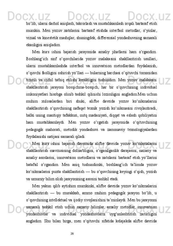 28bo‘lib, ularni darhol aniqlash, takrorlash va mustahkamlash orqali bartaraf etish
mumkin.   Men   yozuv   xatolarini   bartaraf   etishda   interfaol   metodlar,   o‘yinlar,
vizual va kinestetik mashqlar, shuningdek, differensial yondashuvning samarali
ekanligini aniqladim.
Men   kurs   ishini   bajarish   jarayonida   amaliy   jihatlarni   ham   o‘rgandim.
Boshlang‘ich   sinf   o‘quvchilarida   yozuv   malakasini   shakllantirish   usullari,
ularni   mustahkamlashda   interfaol   va   innovatsion   metodlardan   foydalanish,
o‘quvchi faolligini oshirish yo‘llari — bularning barchasi o‘qituvchi tomonidan
tizimli   va   izchil   tatbiq   etilishi   kerakligini   tushundim.   Men   yozuv   malakasini
shakllantirish   jarayoni   bosqichma-bosqich,   har   bir   o‘quvchining   individual
imkoniyatlari   hisobga   olinib   tashkil   qilinishi   lozimligini   angladim.Men   uchun
muhim   xulosalardan   biri   shuki,   alifbe   davrida   yozuv   ko‘nikmalarini
shakllantirish   o‘quvchining   nafaqat   texnik   yozish   ko‘nikmasini   rivojlantiradi,
balki   uning   mantiqiy   tafakkuri,   nutq   madaniyati,   diqqat   va   eslash   qobiliyatini
ham   mustahkamlaydi.   Men   yozuv   o‘rgatish   jarayonida   o‘qituvchining
pedagogik   mahorati,   metodik   yondashuvi   va   zamonaviy   texnologiyalardan
foydalanishi natijani samarali qiladi.
Men   kurs   ishini   bajarish   davomida   alifbe   davrida   yozuv   ko‘nikmalarini
shakllantirish   mavzusining   dolzarbligini,   o‘rganilganlik   darajasini,   nazariy   va
amaliy   asoslarini,   innovatsion   metodlarni   va   xatolarni   bartaraf   etish   yo‘llarini
batafsil   o‘rgandim.   Men   aniq   tushundimki,   boshlang‘ich   ta’limda   yozuv
ko‘nikmalarini   puxta   shakllantirish   —  bu   o‘quvchining  keyingi   o‘qish,   yozish
va umumiy bilim olish jarayonining asosini tashkil etadi.
Men   yakun   qilib   aytishim   mumkinki,   alifbe   davrida   yozuv   ko‘nikmalarini
shakllantirish   —   bu   murakkab,   ammo   muhim   pedagogik   jarayon   bo‘lib,   u
o‘quvchining intellektual va ijodiy rivojlanishini ta’minlaydi. Men bu jarayonni
samarali   tashkil   etish   uchun   nazariy   bilimlar,   amaliy   metodlar,   innovatsion
yondashuvlar   va   individual   yondashuvlarni   uyg‘unlashtirish   zarurligini
angladim.   Shu   bilan   birga,   men   o‘qituvchi   sifatida   kelajakda   alifbe   davrida 