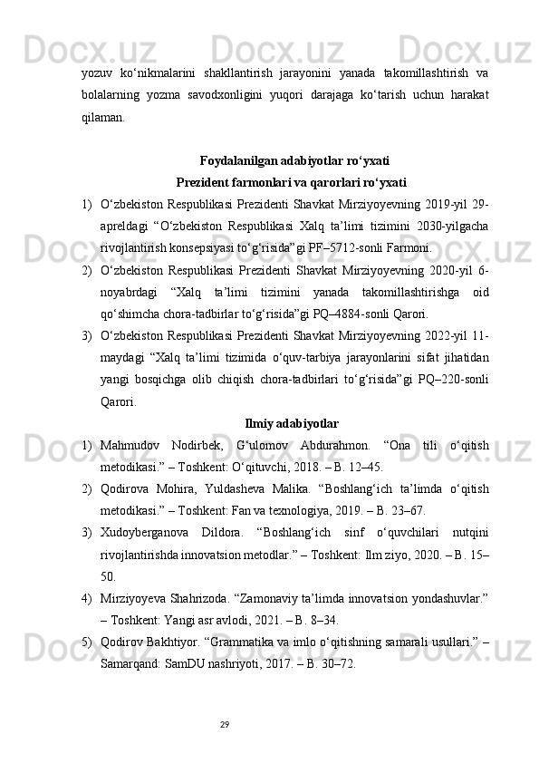 29yozuv   ko‘nikmalarini   shakllantirish   jarayonini   yanada   takomillashtirish   va
bolalarning   yozma   savodxonligini   yuqori   darajaga   ko‘tarish   uchun   harakat
qilaman.
Foydalanilgan adabiyotlar ro‘yxati
Prezident farmonlari va qarorlari ro‘yxati
1) O‘zbekiston   Respublikasi   Prezidenti   Shavkat  Mirziyoyevning  2019-yil   29-
apreldagi   “O‘zbekiston   Respublikasi   Xalq   ta’limi   tizimini   2030-yilgacha
rivojlantirish konsepsiyasi to‘g‘risida”gi PF–5712-sonli Farmoni.
2) O‘zbekiston   Respublikasi   Prezidenti   Shavkat   Mirziyoyevning   2020-yil   6-
noyabrdagi   “Xalq   ta’limi   tizimini   yanada   takomillashtirishga   oid
qo‘shimcha chora-tadbirlar to‘g‘risida”gi PQ–4884-sonli Qarori.
3) O‘zbekiston   Respublikasi   Prezidenti   Shavkat  Mirziyoyevning  2022-yil   11-
maydagi   “Xalq   ta’limi   tizimida   o‘quv-tarbiya   jarayonlarini   sifat   jihatidan
yangi   bosqichga   olib   chiqish   chora-tadbirlari   to‘g‘risida”gi   PQ–220-sonli
Qarori.
Ilmiy adabiyotlar
1) Mahmudov   Nodirbek,   G‘ulomov   Abdurahmon.   “Ona   tili   o‘qitish
metodikasi.” – Toshkent: O‘qituvchi, 2018. – B. 12–45.
2) Qodirova   Mohira,   Yuldasheva   Malika.   “Boshlang‘ich   ta’limda   o‘qitish
metodikasi.” – Toshkent: Fan va texnologiya, 2019. – B. 23–67.
3) Xudoyberganova   Dildora.   “Boshlang‘ich   sinf   o‘quvchilari   nutqini
rivojlantirishda innovatsion metodlar.” – Toshkent: Ilm ziyo, 2020. – B. 15–
50.
4) Mirziyoyeva Shahrizoda. “Zamonaviy ta’limda innovatsion yondashuvlar.”
– Toshkent: Yangi asr avlodi, 2021. – B. 8–34.
5) Qodirov Bakhtiyor. “Grammatika va imlo o‘qitishning samarali usullari.” –
Samarqand: SamDU nashriyoti, 2017. – B. 30–72. 