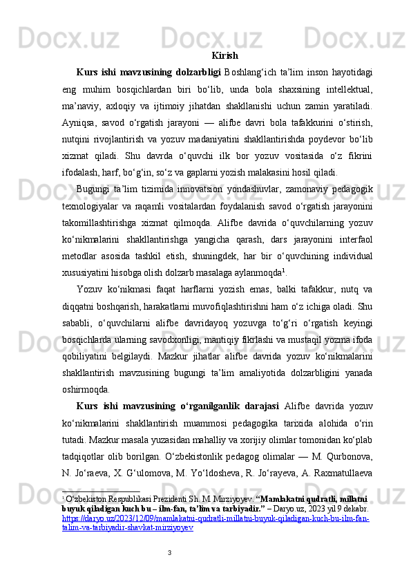 3 Kirish
Kurs   ishi   mavzusining   dolzarbligi   Boshlang‘ich   ta’lim   inson   hayotidagi
eng   muhim   bosqichlardan   biri   bo‘lib,   unda   bola   shaxsining   intellektual,
ma’naviy,   axloqiy   va   ijtimoiy   jihatdan   shakllanishi   uchun   zamin   yaratiladi.
Ayniqsa,   savod   o‘rgatish   jarayoni   —   alifbe   davri   bola   tafakkurini   o‘stirish,
nutqini   rivojlantirish   va   yozuv   madaniyatini   shakllantirishda   poydevor   bo‘lib
xizmat   qiladi.   Shu   davrda   o‘quvchi   ilk   bor   yozuv   vositasida   o‘z   fikrini
ifodalash, harf, bo‘g‘in, so‘z va gaplarni yozish malakasini hosil qiladi.
Bugungi   ta’lim   tizimida   innovatsion   yondashuvlar,   zamonaviy   pedagogik
texnologiyalar   va   raqamli   vositalardan   foydalanish   savod   o‘rgatish   jarayonini
takomillashtirishga   xizmat   qilmoqda.   Alifbe   davrida   o‘quvchilarning   yozuv
ko‘nikmalarini   shakllantirishga   yangicha   qarash,   dars   jarayonini   interfaol
metodlar   asosida   tashkil   etish,   shuningdek,   har   bir   o‘quvchining   individual
xususiyatini hisobga olish dolzarb masalaga aylanmoqda 1
.
Yozuv   ko‘nikmasi   faqat   harflarni   yozish   emas,   balki   tafakkur,   nutq   va
diqqatni boshqarish, harakatlarni muvofiqlashtirishni ham o‘z ichiga oladi. Shu
sababli,   o‘quvchilarni   alifbe   davridayoq   yozuvga   to‘g‘ri   o‘rgatish   keyingi
bosqichlarda ularning savodxonligi, mantiqiy fikrlashi va mustaqil yozma ifoda
qobiliyatini   belgilaydi.   Mazkur   jihatlar   alifbe   davrida   yozuv   ko‘nikmalarini
shakllantirish   mavzusining   bugungi   ta’lim   amaliyotida   dolzarbligini   yanada
oshirmoqda.
Kurs   ishi   mavzusining   o‘rganilganlik   darajasi   Alifbe   davrida   yozuv
ko‘nikmalarini   shakllantirish   muammosi   pedagogika   tarixida   alohida   o‘rin
tutadi. Mazkur masala yuzasidan mahalliy va xorijiy olimlar tomonidan ko‘plab
tadqiqotlar   olib   borilgan.   O‘zbekistonlik   pedagog   olimalar   —   M.   Qurbonova,
N.  Jo‘raeva,  X.  G‘ulomova,  M.  Yo‘ldosheva,   R.  Jo‘rayeva,  A.  Raxmatullaeva
1
  O‘zbekiston Respublikasi Prezidenti Sh. M. Mirziyoyev.  “Mamlakatni qudratli, millatni 
buyuk qiladigan kuch bu – ilm-fan, ta’lim va tarbiyadir.”  –  Daryo.uz , 2023 yil 9 dekabr. 
https://daryo.uz/2023/12/09/mamlakatni-qudratli-millatni-buyuk-qiladigan-kuch-bu-ilm-fan-
talim-va-tarbiyadir-shavkat-mirziyoyev
