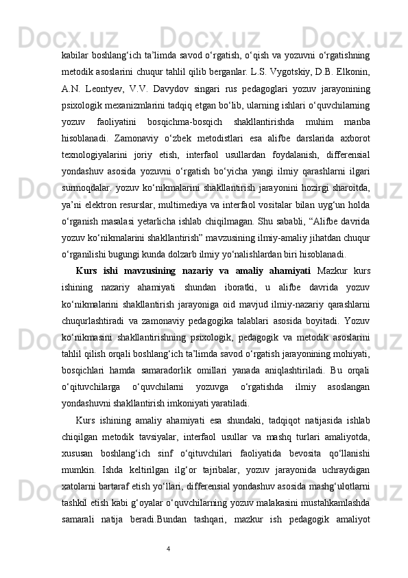 4kabilar boshlang‘ich ta’limda savod o‘rgatish, o‘qish va yozuvni o‘rgatishning
metodik asoslarini chuqur tahlil qilib berganlar. L.S. Vygotskiy, D.B. Elkonin,
A.N.   Leontyev,   V.V.   Davydov   singari   rus   pedagoglari   yozuv   jarayonining
psixologik mexanizmlarini tadqiq etgan bo‘lib, ularning ishlari o‘quvchilarning
yozuv   faoliyatini   bosqichma-bosqich   shakllantirishda   muhim   manba
hisoblanadi.   Zamonaviy   o‘zbek   metodistlari   esa   alifbe   darslarida   axborot
texnologiyalarini   joriy   etish,   interfaol   usullardan   foydalanish,   differensial
yondashuv   asosida   yozuvni   o‘rgatish   bo‘yicha   yangi   ilmiy   qarashlarni   ilgari
surmoqdalar.   yozuv   ko‘nikmalarini   shakllantirish   jarayonini   hozirgi   sharoitda,
ya’ni  elektron  resurslar,  multimediya  va  interfaol  vositalar   bilan   uyg‘un  holda
o‘rganish masalasi  yetarlicha ishlab chiqilmagan. Shu sababli, “Alifbe davrida
yozuv ko‘nikmalarini shakllantirish” mavzusining ilmiy-amaliy jihatdan chuqur
o‘rganilishi bugungi kunda dolzarb ilmiy yo‘nalishlardan biri hisoblanadi.
Kurs   ishi   mavzusining   nazariy   va   amaliy   ahamiyati   Mazkur   kurs
ishining   nazariy   ahamiyati   shundan   iboratki,   u   alifbe   davrida   yozuv
ko‘nikmalarini   shakllantirish   jarayoniga   oid   mavjud   ilmiy-nazariy   qarashlarni
chuqurlashtiradi   va   zamonaviy   pedagogika   talablari   asosida   boyitadi.   Yozuv
ko‘nikmasini   shakllantirishning   psixologik,   pedagogik   va   metodik   asoslarini
tahlil qilish orqali boshlang‘ich ta’limda savod o‘rgatish jarayonining mohiyati,
bosqichlari   hamda   samaradorlik   omillari   yanada   aniqlashtiriladi.   Bu   orqali
o‘qituvchilarga   o‘quvchilarni   yozuvga   o‘rgatishda   ilmiy   asoslangan
yondashuvni shakllantirish imkoniyati yaratiladi.
Kurs   ishining   amaliy   ahamiyati   esa   shundaki,   tadqiqot   natijasida   ishlab
chiqilgan   metodik   tavsiyalar,   interfaol   usullar   va   mashq   turlari   amaliyotda,
xususan   boshlang‘ich   sinf   o‘qituvchilari   faoliyatida   bevosita   qo‘llanishi
mumkin.   Ishda   keltirilgan   ilg‘or   tajribalar,   yozuv   jarayonida   uchraydigan
xatolarni bartaraf etish yo‘llari, differensial yondashuv asosida mashg‘ulotlarni
tashkil etish kabi g‘oyalar o‘quvchilarning yozuv malakasini mustahkamlashda
samarali   natija   beradi.Bundan   tashqari,   mazkur   ish   pedagogik   amaliyot 