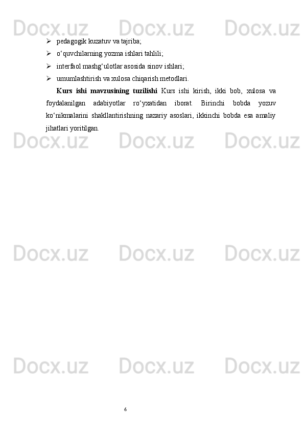 6 pedagogik kuzatuv va tajriba;
 o‘quvchilarning yozma ishlari tahlili;
 interfaol mashg‘ulotlar asosida sinov ishlari;
 umumlashtirish va xulosa chiqarish metodlari.
Kurs   ishi   mavzusining   tuzilishi   Kurs   ishi   kirish,   ikki   bob,   xulosa   va
foydalanilgan   adabiyotlar   ro‘yxatidan   iborat.   Birinchi   bobda   yozuv
ko‘nikmalarini   shakllantirishning   nazariy   asoslari,   ikkinchi   bobda   esa   amaliy
jihatlari yoritilgan. 