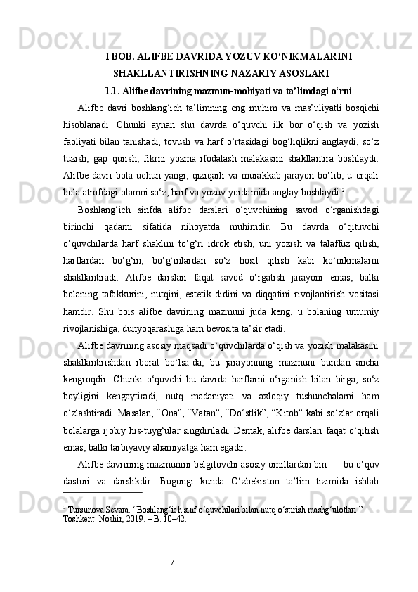 7I BOB. ALIFBE DAVRIDA YOZUV KO‘NIKMALARINI
SHAKLLANTIRISHNING NAZARIY ASOSLARI
1.1. Alifbe davrining mazmun-mohiyati va ta’limdagi o‘rni
Alifbe   davri   boshlang‘ich   ta’limning   eng   muhim   va   mas’uliyatli   bosqichi
hisoblanadi.   Chunki   aynan   shu   davrda   o‘quvchi   ilk   bor   o‘qish   va   yozish
faoliyati   bilan   tanishadi,   tovush   va   harf   o‘rtasidagi   bog‘liqlikni   anglaydi,   so‘z
tuzish,   gap   qurish,   fikrni   yozma   ifodalash   malakasini   shakllantira   boshlaydi.
Alifbe   davri   bola   uchun   yangi,   qiziqarli   va   murakkab   jarayon   bo‘lib,   u   orqali
bola atrofdagi olamni so‘z, harf va yozuv yordamida anglay boshlaydi. 2
Boshlang‘ich   sinfda   alifbe   darslari   o‘quvchining   savod   o‘rganishdagi
birinchi   qadami   sifatida   nihoyatda   muhimdir.   Bu   davrda   o‘qituvchi
o‘quvchilarda   harf   shaklini   to‘g‘ri   idrok   etish,   uni   yozish   va   talaffuz   qilish,
harflardan   bo‘g‘in,   bo‘g‘inlardan   so‘z   hosil   qilish   kabi   ko‘nikmalarni
shakllantiradi.   Alifbe   darslari   faqat   savod   o‘rgatish   jarayoni   emas,   balki
bolaning   tafakkurini,   nutqini,   estetik   didini   va   diqqatini   rivojlantirish   vositasi
hamdir.   Shu   bois   alifbe   davrining   mazmuni   juda   keng,   u   bolaning   umumiy
rivojlanishiga, dunyoqarashiga ham bevosita ta’sir etadi.
Alifbe davrining asosiy maqsadi o‘quvchilarda o‘qish va yozish malakasini
shakllantirishdan   iborat   bo‘lsa-da,   bu   jarayonning   mazmuni   bundan   ancha
kengroqdir.   Chunki   o‘quvchi   bu   davrda   harflarni   o‘rganish   bilan   birga,   so‘z
boyligini   kengaytiradi,   nutq   madaniyati   va   axloqiy   tushunchalarni   ham
o‘zlashtiradi. Masalan, “Ona”, “Vatan”, “Do‘stlik”, “Kitob” kabi so‘zlar orqali
bolalarga ijobiy his-tuyg‘ular singdiriladi. Demak, alifbe darslari faqat o‘qitish
emas, balki tarbiyaviy ahamiyatga ham egadir.
Alifbe davrining mazmunini belgilovchi asosiy omillardan biri — bu o‘quv
dasturi   va   darslikdir.   Bugungi   kunda   O‘zbekiston   ta’lim   tizimida   ishlab
2
 Tursunova Sevara. “Boshlang‘ich sinf o‘quvchilari bilan nutq o‘stirish mashg‘ulotlari.” – 
Toshkent: Noshir, 2019. – B. 10–42.