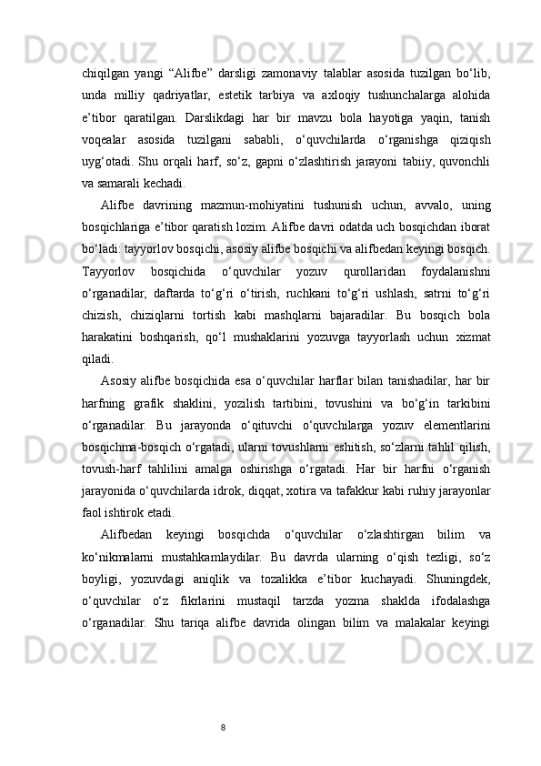 8chiqilgan   yangi   “Alifbe”   darsligi   zamonaviy   talablar   asosida   tuzilgan   bo‘lib,
unda   milliy   qadriyatlar,   estetik   tarbiya   va   axloqiy   tushunchalarga   alohida
e’tibor   qaratilgan.   Darslikdagi   har   bir   mavzu   bola   hayotiga   yaqin,   tanish
voqealar   asosida   tuzilgani   sababli,   o‘quvchilarda   o‘rganishga   qiziqish
uyg‘otadi.   Shu   orqali   harf,   so‘z,   gapni   o‘zlashtirish   jarayoni   tabiiy,   quvonchli
va samarali kechadi.
Alifbe   davrining   mazmun-mohiyatini   tushunish   uchun,   avvalo,   uning
bosqichlariga e’tibor qaratish lozim. Alifbe davri odatda uch bosqichdan iborat
bo‘ladi: tayyorlov bosqichi, asosiy alifbe bosqichi va alifbedan keyingi bosqich.
Tayyorlov   bosqichida   o‘quvchilar   yozuv   qurollaridan   foydalanishni
o‘rganadilar,   daftarda   to‘g‘ri   o‘tirish,   ruchkani   to‘g‘ri   ushlash,   satrni   to‘g‘ri
chizish,   chiziqlarni   tortish   kabi   mashqlarni   bajaradilar.   Bu   bosqich   bola
harakatini   boshqarish,   qo‘l   mushaklarini   yozuvga   tayyorlash   uchun   xizmat
qiladi.
Asosiy   alifbe   bosqichida   esa   o‘quvchilar   harflar   bilan   tanishadilar,   har   bir
harfning   grafik   shaklini,   yozilish   tartibini,   tovushini   va   bo‘g‘in   tarkibini
o‘rganadilar.   Bu   jarayonda   o‘qituvchi   o‘quvchilarga   yozuv   elementlarini
bosqichma-bosqich o‘rgatadi, ularni tovushlarni eshitish, so‘zlarni tahlil qilish,
tovush-harf   tahlilini   amalga   oshirishga   o‘rgatadi.   Har   bir   harfni   o‘rganish
jarayonida o‘quvchilarda idrok, diqqat, xotira va tafakkur kabi ruhiy jarayonlar
faol ishtirok etadi.
Alifbedan   keyingi   bosqichda   o‘quvchilar   o‘zlashtirgan   bilim   va
ko‘nikmalarni   mustahkamlaydilar.   Bu   davrda   ularning   o‘qish   tezligi,   so‘z
boyligi,   yozuvdagi   aniqlik   va   tozalikka   e’tibor   kuchayadi.   Shuningdek,
o‘quvchilar   o‘z   fikrlarini   mustaqil   tarzda   yozma   shaklda   ifodalashga
o‘rganadilar.   Shu   tariqa   alifbe   davrida   olingan   bilim   va   malakalar   keyingi