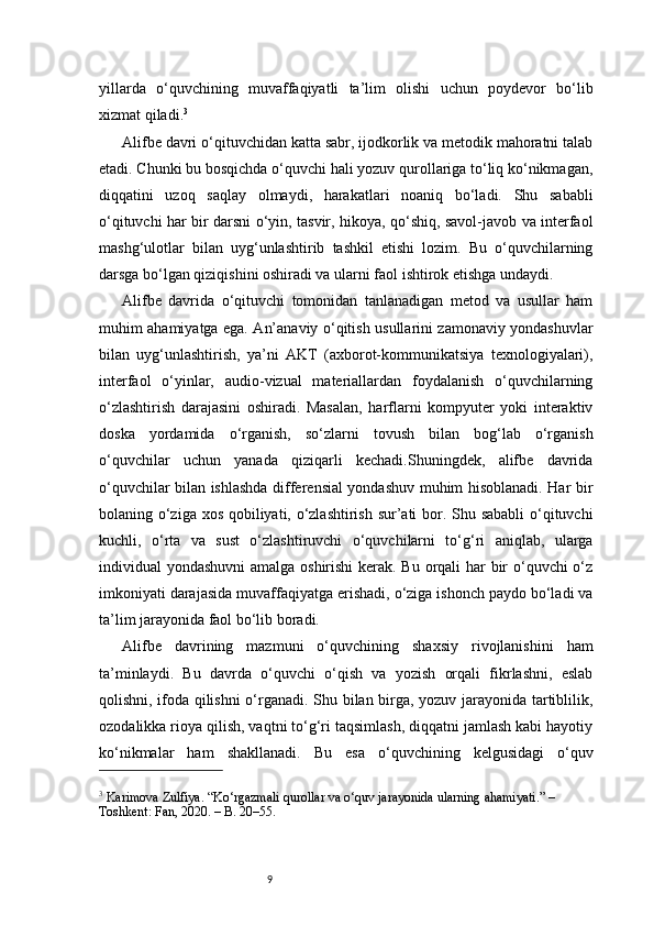 9yillarda   o‘quvchining   muvaffaqiyatli   ta’lim   olishi   uchun   poydevor   bo‘lib
xizmat qiladi. 3
Alifbe davri o‘qituvchidan katta sabr, ijodkorlik va metodik mahoratni talab
etadi. Chunki bu bosqichda o‘quvchi hali yozuv qurollariga to‘liq ko‘nikmagan,
diqqatini   uzoq   saqlay   olmaydi,   harakatlari   noaniq   bo‘ladi.   Shu   sababli
o‘qituvchi har bir darsni o‘yin, tasvir, hikoya, qo‘shiq, savol-javob va interfaol
mashg‘ulotlar   bilan   uyg‘unlashtirib   tashkil   etishi   lozim.   Bu   o‘quvchilarning
darsga bo‘lgan qiziqishini oshiradi va ularni faol ishtirok etishga undaydi.
Alifbe   davrida   o‘qituvchi   tomonidan   tanlanadigan   metod   va   usullar   ham
muhim ahamiyatga ega. An’anaviy o‘qitish usullarini zamonaviy yondashuvlar
bilan   uyg‘unlashtirish,   ya’ni   AKT   (axborot-kommunikatsiya   texnologiyalari),
interfaol   o‘yinlar,   audio-vizual   materiallardan   foydalanish   o‘quvchilarning
o‘zlashtirish   darajasini   oshiradi.   Masalan,   harflarni   kompyuter   yoki   interaktiv
doska   yordamida   o‘rganish,   so‘zlarni   tovush   bilan   bog‘lab   o‘rganish
o‘quvchilar   uchun   yanada   qiziqarli   kechadi.Shuningdek,   alifbe   davrida
o‘quvchilar bilan ishlashda differensial yondashuv muhim hisoblanadi. Har bir
bolaning o‘ziga xos qobiliyati, o‘zlashtirish  sur’ati bor. Shu sababli  o‘qituvchi
kuchli,   o‘rta   va   sust   o‘zlashtiruvchi   o‘quvchilarni   to‘g‘ri   aniqlab,   ularga
individual yondashuvni  amalga oshirishi  kerak. Bu orqali har bir  o‘quvchi o‘z
imkoniyati darajasida muvaffaqiyatga erishadi, o‘ziga ishonch paydo bo‘ladi va
ta’lim jarayonida faol bo‘lib boradi.
Alifbe   davrining   mazmuni   o‘quvchining   shaxsiy   rivojlanishini   ham
ta’minlaydi.   Bu   davrda   o‘quvchi   o‘qish   va   yozish   orqali   fikrlashni,   eslab
qolishni, ifoda qilishni  o‘rganadi. Shu bilan birga, yozuv jarayonida tartiblilik,
ozodalikka rioya qilish, vaqtni to‘g‘ri taqsimlash, diqqatni jamlash kabi hayotiy
ko‘nikmalar   ham   shakllanadi.   Bu   esa   o‘quvchining   kelgusidagi   o‘quv
3
 Karimova Zulfiya. “Ko‘rgazmali qurollar va o‘quv jarayonida ularning ahamiyati.” – 
Toshkent: Fan, 2020. – B. 20–55.