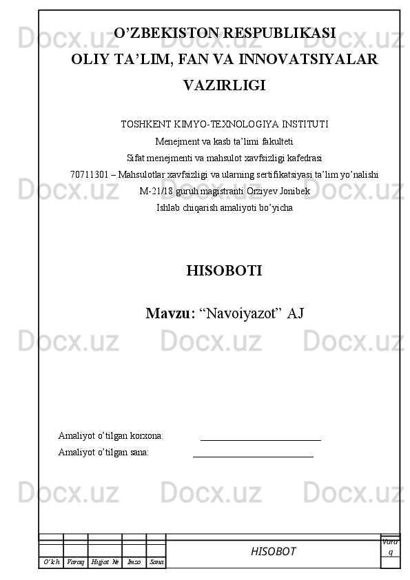 O’ZBEKISTON RESPUBLIKASI
OLIY TA’LIM, FAN VA INNOVATSIYALAR
VAZIRLIGI
TOSHKENT KIMYO-TEXNOLOGIYA INSTITUTI
Menejment va kasb ta’limi fakulteti
Sifat menejmenti va mahsulot xavfsizligi kafedrasi
70711301 – Mahsulotlar xavfsizligi va ularning sertifikatsiyasi ta’lim yo’nalishi
M-21/18 guruh magistranti Orziyev Jonibek
Ishlab chiqarish amaliyoti bo’yicha
HISOBOTI
Mavzu:  “Navoiyazot” AJ
Amaliyot o’tilgan korxona:               _________________________
Amaliyot o’tilgan sana:                  _________________________
HISOBOT  Vara
q
O ’ lch Varaq Hujjat   № Imzo Sana 