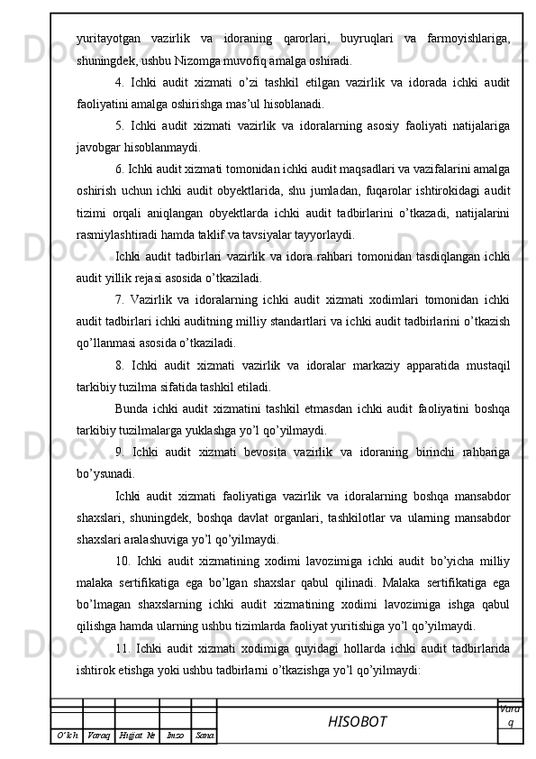yuritayotgan   vazirlik   va   idoraning   qarorlari,   buyruqlari   va   farmoyishlariga,
shuningdek, ushbu Nizomga muvofiq amalga oshiradi.
4.   Ichki   audit   xizmati   o’zi   tashkil   etilgan   vazirlik   va   idorada   ichki   audit
faoliyatini amalga oshirishga mas’ul hisoblanadi.
5.   Ichki   audit   xizmati   vazirlik   va   idoralarning   asosiy   faoliyati   natijalariga
javobgar hisoblanmaydi.
6. Ichki audit xizmati tomonidan ichki audit maqsadlari va vazifalarini amalga
oshirish   uchun   ichki   audit   obyektlarida,   shu   jumladan,   fuqarolar   ishtirokidagi   audit
tizimi   orqali   aniqlangan   obyektlarda   ichki   audit   tadbirlarini   o’tkazadi,   natijalarini
rasmiylashtiradi hamda taklif va tavsiyalar tayyorlaydi.
Ichki   audit   tadbirlari   vazirlik   va   idora   rahbari   tomonidan   tasdiqlangan   ichki
audit yillik rejasi asosida o’tkaziladi.
7.   Vazirlik   va   idoralarning   ichki   audit   xizmati   xodimlari   tomonidan   ichki
audit tadbirlari ichki auditning milliy standartlari va ichki audit tadbirlarini o’tkazish
qo’llanmasi asosida o’tkaziladi.
8.   Ichki   audit   xizmati   vazirlik   va   idoralar   markaziy   apparatida   mustaqil
tarkibiy tuzilma sifatida tashkil etiladi.
Bunda   ichki   audit   xizmatini   tashkil   etmasdan   ichki   audit   faoliyatini   boshqa
tarkibiy tuzilmalarga yuklashga yo’l qo’yilmaydi.
9.   Ichki   audit   xizmati   bevosita   vazirlik   va   idoraning   birinchi   rahbariga
bo’ysunadi.
Ichki   audit   xizmati   faoliyatiga   vazirlik   va   idoralarning   boshqa   mansabdor
shaxslari,   shuningdek,   boshqa   davlat   organlari,   tashkilotlar   va   ularning   mansabdor
shaxslari aralashuviga yo’l qo’yilmaydi.
10.   Ichki   audit   xizmatining   xodimi   lavozimiga   ichki   audit   bo’yicha   milliy
malaka   sertifikatiga   ega   bo’lgan   shaxslar   qabul   qilinadi.   Malaka   sertifikatiga   ega
bo’lmagan   shaxslarning   ichki   audit   xizmatining   xodimi   lavozimiga   ishga   qabul
qilishga hamda ularning ushbu tizimlarda faoliyat yuritishiga yo’l qo’yilmaydi.
11.   Ichki   audit   xizmati   xodimiga   quyidagi   hollarda   ichki   audit   tadbirlarida
ishtirok etishga yoki ushbu tadbirlarni o’tkazishga yo’l qo’yilmaydi:
HISOBOT  Vara
q
O ’ lch Varaq Hujjat   № Imzo Sana