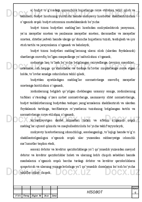 a) budjet to’g’risidagi  qonunchilik hujjatlariga rioya etilishini tahlil qilish va
baholash, budjet hisobining yuritilishi hamda moliyaviy hisobotlar shakllantirilishini
o’rganish orqali budjet intizomini mustahkamlash bo’yicha:
budjet   tizimi   budjetlari   mablag’lari   hisobidan   moliyalashtirish   jarayonini,
ya’ni   xarajatlar   smetasi   va   jamlanma   xarajatlar   smetasi,   daromadlar   va   xarajatlar
smetasi, shtatlar jadvali hamda ularga qo’shimcha hujjatlarni tuzish, tasdiqlash va ijro
etish tartibi va jarayonlarini o’rganadi va baholaydi;
budjet   tizimi   budjetlari   mablag’larining   ularni   olish   (ulardan   foydalanish)
shartlariga muvofiq bo’lgan maqsadlarga yo’naltirilishini o’rganadi;
mehnatga  haq  to’lash  bo’yicha  belgilangan  razryadlarga,  lavozim  maoshlari,
ustamalar,   ish   haqiga   qo’shimchalar   va   boshqa   to’lovlar   miqdorlariga   rioya   etgan
holda, to’lovlar amalga oshirilishini tahlil qiladi;
budjetdan   ajratiladigan   mablag’lar   normativlarga   muvofiq   xarajatlar
smetasiga kiritilishini o’rganadi;
xodimlarning   belgilab   qo’yilgan   cheklangan   umumiy   soniga,   xodimlarning
toifalari   o’rtasidagi   o’zaro   nisbat   normativlariga,   namunaviy   shtat   normativlariga,
budjet  tashkilotlarining  budjetdan tashqari  jamg’armalarini  shakllantirish  va  ulardan
foydalanish   tartibiga,   tarifikatsiya   ro’yxatlarini   tuzishning   belgilangan   tartibi   va
normativlariga rioya etilishini o’rganadi;
ko’rsatilayotgan   davlat   xizmatlari   turlari   va   sifatini   o’rganish   orqali
mablag’lar iqtisod qilinishi va maqbullashtirilishi bo’yicha taklif tayyorlaydi;
moliyaviy hisobotlarning ishonchliligi, asoslanganligi, to’liqligi hamda to’g’ri
shakllantirilganligini   o’rganish   orqali   ular   yuzasidan   rahbariyatga   ishonchli
ma’lumotlar taqdim etadi;
asossiz debitor va kreditor qarzdorliklarga yo’l qo’ymaslik yuzasidan mavjud
debitor   va   kreditor   qarzdorliklar   holati   va   ularning   kelib   chiqish   sabablari   hamda
manbalarini   o’rganish   orqali   barcha   turdagi   debitor   va   kreditor   qarzdorliklarni
qisqartirish va ularning yuzaga kelishiga yo’l qo’ymaslik choralarini ko’rish bo’yicha
takliflar ishlab chiqadi;
HISOBOT  Vara
q
O ’ lch Varaq Hujjat   № Imzo Sana