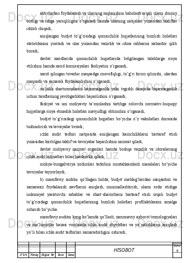 aktivlardan foydalanish va ularning saqlanishini baholash orqali ularni doimiy
butligi   va   ishga   yaroqliligini   o’rganadi   hamda   ularning  natijalari   yuzasidan   takliflar
ishlab chiqadi;
aniqlangan   budjet   to’g’risidagi   qonunchilik   hujjatlarining   buzilish   holatlari
statistikasini   yuritadi   va   ular   yuzasidan   vazirlik   va   idora   rahbarini   xabardor   qilib
boradi;
davlat   xaridlarida   qonunchilik   hujjatlarida   belgilangan   talablarga   rioya
etilishini hamda xarid komissiyalari faoliyatini o’rganadi;
xarid qilingan tovarlar maqsadga muvofiqligi, to’g’ri kirim qilinishi, ulardan
maqsadli va samarali foydalanilishini o’rganadi;
xo’jalik   shartnomalarini   bajarmaganlik   yoki   tegishli   darajada   bajarmaganlik
uchun taraflarning javobgarliklari bajarilishini o’rganadi;
faoliyat   va   uni   moliyaviy   ta’minlashni   tartibga   soluvchi   normativ-huquqiy
hujjatlarga rioya etmaslik holatlari mavjudligi ehtimolini o’rganadi;
budjet   to’g’risidagi   qonunchilik   hujjatlari   bo’yicha   o’z   vakolatlari   doirasida
tushuntirish va tavsiyalar beradi;
ichki   audit   tadbiri   natijasida   aniqlangan   kamchiliklarni   bartaraf   etish
yuzasidan kiritilgan taklif va tavsiyalar bajarilishini nazorat qiladi;
davlat   moliyaviy   nazorat   organlari   hamda   boshqa   vazirlik   va   idoralarning
ichki audit xizmatlari bilan hamkorlik qiladi;
moliya-buxgalteriya   xodimlari   tarkibini   mustahkamlash   masalalari   bo’yicha
tavsiyalar tayyorlaydi;
b)   masofaviy   auditni   qo’llagan   holda,   budjet   mablag’laridan   maqsadsiz   va
samarasiz   foydalanish   xavflarini   aniqlash,   minimallashtirish,   ularni   sodir   etishga
imkoniyat   yaratuvchi   sabablar   va   shart-sharoitlarni   bartaraf   etish   orqali   budjet
to’g’risidagi   qonunchilik   hujjatlarining   buzilish   holatlari   profilaktikasini   amalga
oshirish bo’yicha:
masofaviy auditni keng ko’lamda qo’llash, zamonaviy axborot texnologiyalari
va   ma’lumotlar   bazasi   vositasida   ichki   audit   obyektlari   va   yo’nalishlarini   aniqlash
yo’li bilan ichki audit tadbirlari samaradorligini oshiradi;
HISOBOT  Vara
q
O ’ lch Varaq Hujjat   № Imzo Sana