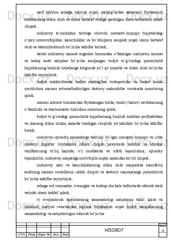 xavf   tahlilini   amalga   oshirish   orqali   mablag’lardan   samarasiz   foydalanish
holatlarining oldini olish va ularni bartaraf etishga qaratilgan chora-tadbirlarni ishlab
chiqadi;
moliyaviy   ta’minlashni   tartibga   soluvchi   normativ-huquqiy   hujjatlardagi
o’zaro   nomuvofiqliklar,  kamchiliklar   va   bo’shliqlarni   aniqlash   orqali   ularni   bartaraf
etish va takomillashtirish bo’yicha takliflar kiritadi;
davlat   moliyaviy   nazorat   organlari   tomonidan   o’tkazilgan   moliyaviy   nazorat
va   tashqi   audit   natijalari   bo’yicha   aniqlangan   budjet   to’g’risidagi   qonunchilik
hujjatlarining buzilish holatlariga kelgusida yo’l qo’ymaslik va oldini olish bo’yicha
takliflar tayyorlaydi;
budjet   tashkilotlarida   budjet   mablag’lari   boshqarilishi   va   budjet   hisobi
yuritilishini   maxsus   avtomatlashtirilgan   dasturiy   mahsulotlar   vositasida   monitoring
qiladi;
maxsus axborot tizimlaridan foydalangan holda, tender (tanlov) savdolarining
o’tkazilishi va shartnomalar tuzilishini monitoring qiladi;
budjet to’g’risidagi qonunchilik hujjatlarining buzilish holatlari profilaktikasi
va  ularning   oldini   olishni   nazarda  tutadigan   istiqbolli   yo’nalishlar   bo’yicha   takliflar
beradi;
moliyaviy-iqtisodiy   masalalarga   taalluqli   bo’lgan   normativ-huquqiy   va   ichki
idoraviy   hujjatlar   loyihalarini   ishlab   chiqish   jarayonida   vazirlik   va   idoralar
vazifalarining   to’liq   hajmda,   o’z   muddatida   va   sifatli   bajarilishini,   iqtisodiy
tejamkorlik, moliyaviy maqsadga muvofiqlik nuqtai nazaridan ko’rib chiqadi;
moliyaviy   xato   va   kamchiliklarning   oldini   olish   maqsadida   masofaviy
auditning   maxsus   modullarini   ishlab   chiqish   va   dasturiy   majmualarga   joylashtirish
bo’yicha takliflar tayyorlaydi;
sohaga oid seminarlar, treninglar va boshqa shu kabi tadbirlarda ishtirok etadi
va/yoki ularni tashkil qiladi;
v)   rivojlantirish   dasturlarining   samaradorligi   natijalarini   tahlil   qilish   va
baholash,   mavjud   resurslardan   oqilona   foydalanish   orqali   budjet   xarajatlarining
samaradorligi va natijadorligini oshirish bo’yicha:
HISOBOT  Vara
q
O ’ lch Varaq Hujjat   № Imzo Sana