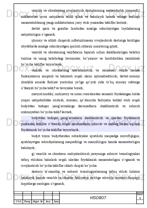vazirlik   va   idoralarning   rivojlantirish   dasturlarining   samaradorlik   (maqsadli)
indikatorlari   ijrosi   natijalarini   tahlil   qiladi   va   baholaydi   hamda   sohaga   taalluqli
samaradorlikning yangi indikatorlarini joriy etish yuzasidan takliflar kiritadi;
davlat   qarzi   va   grantlar   hisobidan   amalga   oshirilayotgan   loyihalarning
natijadorligini o’rganadi;
ijtimoiy va ishlab chiqarish infratuzilmasini  rivojlantirish dasturiga kiritilgan
obyektlarda amalga oshirilayotgan qurilish ishlarini monitoring qiladi;
vazirlik   va   idoralarning   vazifalarini   bajarish   uchun   shakllantirilgan   tarkibiy
tuzilma   va   uning   tarkibidagi   lavozimlar,   bo’ysunuv   va   hisobdorlikni   yaxshilash
bo’yicha takliflar tayyorlaydi;
vazirlik   va   idoralarning   takrorlanuvchi   va   samarasiz   vazifa   hamda
funksiyalarini   aniqlash   va   baholash   orqali   ularni   optimallashtirish,   davlat-xususiy
sheriklik   asosida   faoliyat   yuritishni   yo’lga   qo’yish   yoki   to’liq   xususiy   sektorga
o’tkazish bo’yicha taklif va tavsiyalar beradi;
mavjud moddiy, moliyaviy va inson resurslaridan samarali foydalangan holda
yuqori   natijadorlikka   erishish,   xususan,   qo’shimcha   faoliyatni   tashkil   etish   orqali
budjetdan   tashqari   jamg’armalarga   daromadlarni   shakllantirish   va   oshirish
imkoniyatlari bo’yicha taklif kiritadi;
budjetdan   tashqari   jamg’armalarni   shakllantirish   va   ulardan   foydalanish
yuzasidan   tahlillar   o’tkazish   orqali   daromadlarni   oshirish   va   mablag’lardan   oqilona
foydalanish bo’yicha takliflar tayyorlaydi;
budjet   tizimi   budjetlaridan   subsidiyalar   ajratilishi   maqsadga   muvofiqligini,
ajratilayotgan subsidiyalarning maqsadliligi  va manzilliligini  hamda samaradorligini
baholaydi;
g)   vazirlik   va   idoralarni   moliyalashtirish   jarayoniga   axborot   texnologiyalari
tatbiq   etilishini   baholash   orqali   ulardan   foydalanish   samaradorligini   o’rganish   va
rivojlantirish bo’yicha takliflar ishlab chiqish bo’yicha:
dasturiy   ta’minotlar   va   axborot   texnologiyalarining   tatbiq   etilish   holatini
baholaydi   hamda   vazirlik   va   idoralar   faoliyatini   tartibga   soluvchi   normativ-huquqiy
hujjatlarga mosligini o’rganadi;
HISOBOT  Vara
q
O ’ lch Varaq Hujjat   № Imzo Sana