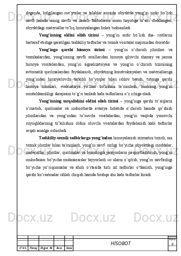 deganda,   belgilangan   me’yorlar   va   talablar   asosida   о byektda   yong’in   sodir   bo’lish
xavfi   hamda   uning   xavfli   va   zararli   faktorlarini   inson   hayotiga   ta’siri   cheklangan,
о byektdagi materiallar to’liq himoyalangan holati tushuniladi.
Yong’inning   oldini   olish   tizimi   –   yong’in   sodir   bo’lish   sha-   roitlarini
bartaraf etishga qaratilgan tashkiliy tadbirlar va texnik vositalar majmuidan iboratdir. 
Yong’inga   qarshi   himoya   tizimi   –   yong’in   o’chirish   jihozlari   va
texnikalaridan,   уо ng’inning   xavfli   omillaridan   himoya   qiluvchi   shaxsiy   va   jamoa
himoya   vositalaridan,   yong’in   signalizatsiyasi   va   yong’in   o’chirish   tizimining
avtomatik  qurilmalaridan   foydalanish,   о byektning  konstruksiyalari   va   materiallariga
yong’indan   himoyalovchi   tarkibli   bo’yoqlar   bilan   ishlov   berish,   tutunga   qarshi
himoya   tizimlari,   evakuatsiya   у o’ll а ri   bo’lishini   ta’minlash,   binoning   yong’in
mustahkamliligi darajasini to’g’ri tanlash kabi tadbirlarni o’z ichiga oladi. 
Yong’inning   tarqalishini   oldini   olish   tizimi   –   yong’inga   qarshi   to’siqlarni
o’rnatish,   qurilmalar   va   inshootlarda   avariya   holatida   o’chirish   hamda   qo’shish
jihozlaridan   va   yong’indan   to’suvchi   vositalardan,   yong’in   vaqtida   yonuvchi
suyuqliklarning   to’kilishini   oldini   oluvchi   vositalardan   foydalanish   kabi   tadbirlar
orqali amalga oshiriladi. 
Tashkiliy-texnik tadbirlarga yong’indan  himoyalanish xizmatini tuzish, uni
texnik jihozlar bilan ta’minlash, yong’in xavf- sizligi bo’yicha   о byektdagi moddalar,
materiallar, jihozlar, qurilmalar va texnologik jarayonlarni pasportlashtirish, yong’in
muhofazasi  bo’yicha mutaxassislar  tayyorlash   va   ularni  o’qitish, yong’in xavfsizligi
bo’yicha   у o’riqnomalar   va   aholi   o’rtasida   turli   xil   tadbirlar   o’tkazish,   yong’inga
qarshi ko’rsatmalar ishlab chiqish hamda boshqa shu kabi tadbirlar kiradi.
HISOBOT  Vara
q
O ’ lch Varaq Hujjat   № Imzo Sana