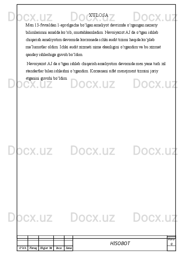 XULOSA
Men 13-fevraldan 1-aprelgacha bo lgan amaliyot davrimda o rgangan nazariy ʻ ʻ
bilimlarimni amalda ko rib, mustahkamladim. Navoiyazot AJ da o tgan ishlab 	
ʻ ʻ
chiqarish amaliyotim davomida korxonada ichki audit tizimi haqida ko plab 	
ʻ
ma lumotlar oldim. Ichki audit xizmati nima ekanligini o rgandim va bu xizmat 	
ʼ ʻ
qanday ishlashiga guvoh bo ldim.	
ʻ
  Navoiyazot AJ da o tgan ishlab chiqarish amaliyotim davomida men yana turli xil 	
ʻ
standartlar bilan ishlashni o rgandim. Korxanani sifat menejment tizmini joriy 	
ʻ
etganini guvohi bo ldim.	
ʻ
HISOBOT  Vara
q
O ’ lch Varaq Hujjat   № Imzo Sana