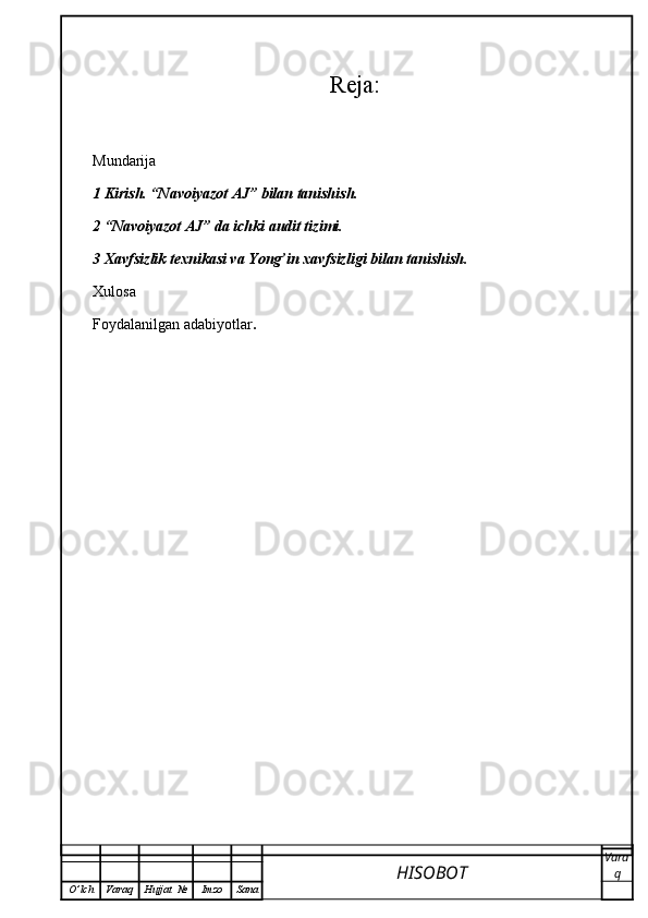 Reja:
Mundarija
1 Kirish. “Navoiyazot AJ” bilan tanishish.
2 “Navoiyazot AJ” da ichki audit tizimi.
3 Xavfsizlik texnikasi va Yong’in xavfsizligi bilan tanishish.
Xulosa
Foydalanilgan adabiyotlar .
HISOBOT  Vara
q
O ’ lch Varaq Hujjat   № Imzo Sana 