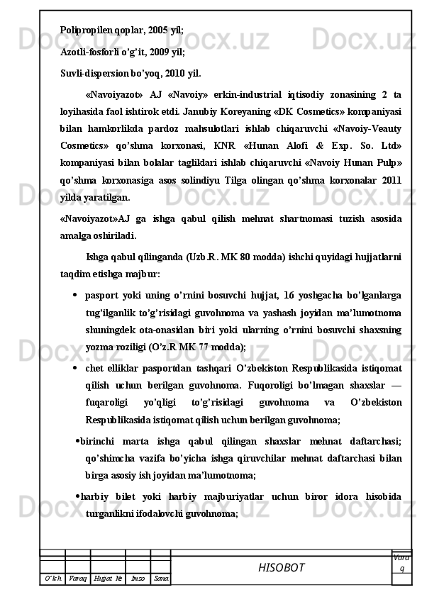 Polipropilen qoplar, 2005 yil;
Azotli-fosforli o’g’it, 2009 yil;
Suvli-dispersion bo’yoq, 2010 yil.
«Navoiyazot»   AJ   «Navoiy»   erkin-industrial   iqtisodiy   zonasining   2   ta
loyihasida faol ishtirok etdi. Janubiy Koreyaning «DK Cosmetics» kompaniyasi
bilan   hamkorlikda   pardoz   mahsulotlari   ishlab   chiqaruvchi   «Navoiy-Veauty
Cosmetics»   qo’shma   korxonasi,   KNR   «Hunan   Alofi   &   Exp.   So.   Ltd»
kompaniyasi   bilan   bolalar   tagliklari   ishlab   chiqaruvchi   «Navoiy   Hunan   Pulp»
qo’shma   korxonasiga   asos   solindiyu   Tilga   olingan   qo’shma   korxonalar   2011
yilda yaratilgan.
«Navoiyazot»AJ   ga   ishga   qabul   qilish   mehnat   shartnomasi   tuzish   asosida
amalga oshiriladi.
Ishga qabul qilinganda (Uzb.R. MK 80 modda) ishchi quyidagi hujjatlarni
taqdim etishga majbur:
 pasport   yoki   uning   o’rnini   bosuvchi   hujjat,   16   yoshgacha   bo’lganlarga
tug’ilganlik   to’g’risidagi   guvohnoma   va   yashash   joyidan   ma’lumotnoma
shuningdek   ota-onasidan   biri   yoki   ularning   o’rnini   bosuvchi   shaxsning
yozma roziligi (O’z.R MK 77 modda);
 chet   elliklar   pasportdan   tashqari   O’zbekiston   Respublikasida   istiqomat
qilish   uchun   berilgan   guvohnoma.   Fuqoroligi   bo’lmagan   shaxslar   —
fuqaroligi   yo’qligi   to’g’risidagi   guvohnoma   va   O’zbekiston
Respublikasida istiqomat qilish uchun berilgan guvohnoma;
 birinchi   marta   ishga   qabul   qilingan   shaxslar   mehnat   daftarchasi;
qo’shimcha   vazifa   bo’yicha   ishga   qiruvchilar   mehnat   daftarchasi   bilan
birga asosiy ish joyidan ma’lumotnoma;
 harbiy   bilet   yoki   harbiy   majburiyatlar   uchun   biror   idora   hisobida
turganlikni ifodalovchi guvohnoma;
HISOBOT  Vara
q
O ’ lch Varaq Hujjat   № Imzo Sana