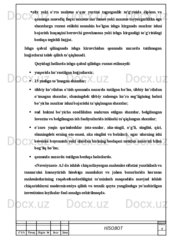  oliy   yoki   o’rta   mahsus   o’quv   yurtini   tugatganlik   to’g’risida   diplom   va
qonunga muvofiq faqat maxsus ma’lumot yoki maxsus tayyorgarlikka ega
shaxslarga   ruxsat   etilishi   mumkin   bo’lgan   ishga   kirganda   mazkur   ishni
bajarish huquqini beruvchi guvohnoma yoki ishga kirganligi to’g’risidagi
boshqa tegishli hujjat.
Ishga   qabul   qilinganda   ishga   kiruvchidan   qonunda   nazarda   tutilmagan
hujjatlarni talab qilish ta’qiqlanadi.
Quyidagi hollarda ishga qabul qilishga ruxsat etilmaydi:
 yuqorida ko’rsatilgan hujjatlarsiz;
 15 yoshga to’lmagan shaxslar;
 tibbiy ko’rikdan o’tish qonunda nazarda tutilgan bo’lsa, tibbiy ko’rikdan
o’tmagan   shaxslar,   shuningdek   tibbiy   xulosaga   ko’ra   sog’ligining   holati
bo’yicha mazkur ishni bajarishi ta’qiqlangan shaxslar;
 sud   hukmi   bo’yicha   ozodlikdan   mahrum   etilgan   shaxslar,   belgilangan
lavozim va belgilangan ish faoliyatlarida ishlashi ta’qiqlangan shaxslar;
 o’zaro   yaqin   qarindoshlar   (ota-onalar,   aka-singil,   o’g’li,   singlisi,   qizi,
shuningdek   erning   ota-onasi,   aka   singlisi   va   bolalari),   agar   ularning   ishi
bevosita buysunish yoki ulardan birining boshqasi  ustidan nazorati bilan
bog’liq bo’lsa;
 qonunda nazarda tutilgan boshqa holatlarda.
«Navoiyazot» AJ da ishlab chiqarilayotgan mahsulot sifatini yaxshilash va
tannarxini   kamaytirish   hisobiga   mamlakat   va   jahon   bozorlarida   korxona
mahsulotlarining   raqobatbardoshligini   ta’minlash   maqsadida   mavjud   ishlab
chiqarishlarni   modernizatsiya  qilish   va  texnik  qayta  yangilashga   yo’naltirilgan
investitsion loyihalar faol amalga oshirilmoqda.
HISOBOT  Vara
q
O ’ lch Varaq Hujjat   № Imzo Sana
