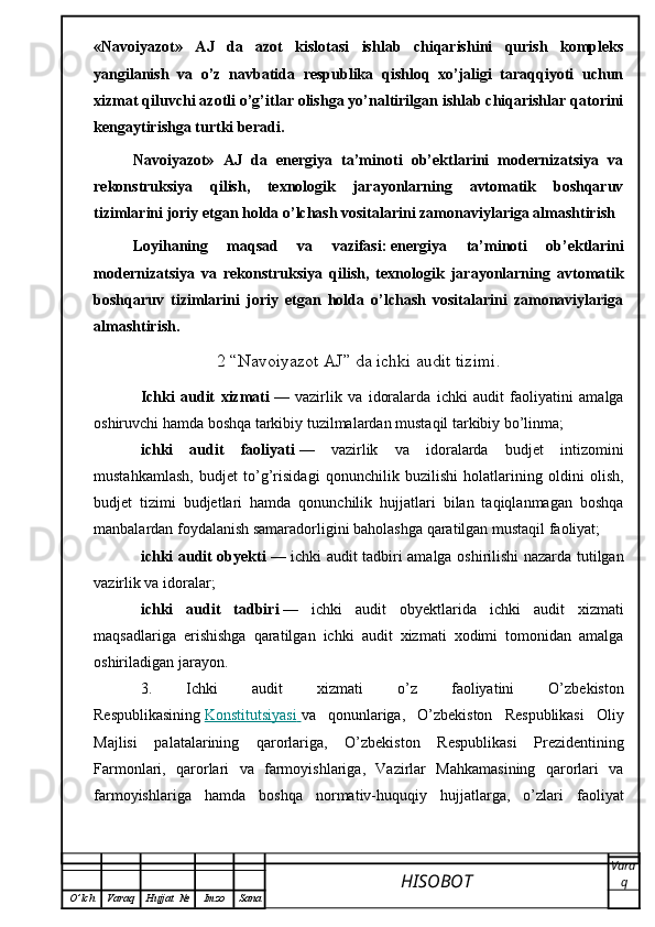 «Navoiyazot»   AJ   da   azot   kislotasi   ishlab   chiqarishini   qurish   kompleks
yangilanish   va   o’z   navbatida   respublika   qishloq   xo’jaligi   taraqqiyoti   uchun
xizmat qiluvchi azotli o’g’itlar olishga yo’naltirilgan ishlab chiqarishlar qatorini
kengaytirishga turtki beradi.
Navoiyazot»   AJ   da   energiya   ta’minoti   ob’ektlarini   modernizatsiya   va
rekonstruksiya   qilish,   texnologik   jarayonlarning   avtomatik   boshqaruv
tizimlarini joriy etgan holda o’lchash vositalarini zamonaviylariga almashtirish
Loyihaning   maqsad   va   vazifasi:   energiya   ta’minoti   ob’ektlarini
modernizatsiya   va   rekonstruksiya   qilish,   texnologik   jarayonlarning   avtomatik
boshqaruv   tizimlarini   joriy   etgan   holda   o’lchash   vositalarini   zamonaviylariga
almashtirish.
2 “Navoiyazot AJ” da ichki audit tizimi.
Ichki   audit   xizmati   —   vazirlik   va   idoralarda   ichki   audit   faoliyatini   amalga
oshiruvchi hamda boshqa tarkibiy tuzilmalardan mustaqil tarkibiy bo’linma;
ichki   audit   faoliyati   —   vazirlik   va   idoralarda   budjet   intizomini
mustahkamlash,   budjet   to’g’risidagi   qonunchilik   buzilishi   holatlarining   oldini   olish,
budjet   tizimi   budjetlari   hamda   qonunchilik   hujjatlari   bilan   taqiqlanmagan   boshqa
manbalardan foydalanish samaradorligini baholashga qaratilgan mustaqil faoliyat;
ichki audit obyekti   — ichki audit tadbiri amalga oshirilishi nazarda tutilgan
vazirlik va idoralar;
ichki   audit   tadbiri   —   ichki   audit   obyektlarida   ichki   audit   xizmati
maqsadlariga   erishishga   qaratilgan   ichki   audit   xizmati   xodimi   tomonidan   amalga
oshiriladigan jarayon.
3.   Ichki   audit   xizmati   o’z   faoliyatini   O’zbekiston
Respublikasining   Konstitutsiyasi        va   qonunlariga,   O’zbekiston   Respublikasi   Oliy
Majlisi   palatalarining   qarorlariga,   O’zbekiston   Respublikasi   Prezidentining
Farmonlari,   qarorlari   va   farmoyishlariga,   Vazirlar   Mahkamasining   qarorlari   va
farmoyishlariga   hamda   boshqa   normativ-huquqiy   hujjatlarga,   o’zlari   faoliyat
HISOBOT  Vara
q
O ’ lch Varaq Hujjat   № Imzo Sana