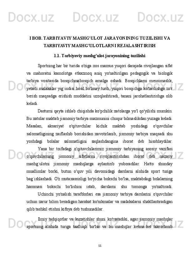 I BOB.   TARBIYAVIY MASHG’ULOT JARAYONINING TUZILISHI VA
TARBIYAVIY MASHG’ULOTLARNI  REJALASHTIRISH
1.1.  Tarbiyaviy mashg’ulot jarayonining tuzilishi
Sportning har bir turida o'ziga xos maxsus yuqori darajada rivojlangan sifat
va   mahoratni   kamolotga   etkazmoq   aniq   yo'naltirilgan   pedagogik   va   biologik
tarbiya   vositasida   bosqichmabosqich   amalga   oshadi.   Bosqichlarni   mensimaslik,
yetarli malakalar yig`indisi hosil bo'lmay turib, yuqori bosqichga ko'tarilishga zo'r
berish   maqsadga   erishish   muddatini   uzoqlashtiradi,   tanani   jarohatlantirishga   olib
keladi.
  Dasturni qayta ishlab chiqishda ko'pchilik xatolarga yo'l qo'yilishi mumkin.
Bu xatolar maktab jismoniy tarbiya mazmunini chuqur bilmaslikdan yuzaga keladi.
Masalan,   aksariyat   o'qituvchilar   kichik   maktab   yoshidagi   o'quvchilar
salomatligining   zaiflashib   borishidan   xavotirlanib,   jismoniy   tarbiya   maqsadi   shu
yoshdagi   bolalar   salomatligini   saqlashdangina   iborat   deb   hisoblaydilar.
  Yana   bir   toifadagi   o'qituvchilarimiz   jismoniy   tarbiyaning   asosiy   vazifasi
o'quvchilarning   jismoniy   sifatlarini   rivojlantirishdan   iborat   deb   nazariy
mashg`ulotni   jismoniy   mashqlarga   aylantirib   yuboradilar.   Hatto   shunday
muallimlar   borki,   butun   o'quv   yili   davomidagi   darslarni   alohida   sport   turiga
bag`ishlashadi. O'z mutaxassisligi bo'yicha bokschi bo'lsa, maktabdagi bolalarning
hammasi   bokschi   bo'lishini   istab,   darslarni   shu   tomonga   yo'naltiradi.
  Uchinchi   yo'nalish   tarafdorlari   esa   jismoniy   tarbiya   darslarini   o'quvchilar
uchun zarur bilim beradigan harakat ko'nikmalar va malakalarni shakllantiradigan
qilib tashkil etishni kifoya deb tushunadilar.
  Ilmiy   tadqiqotlar   va   kuzatishlar   shuni   ko'rsatadiki,   agar   jismoniy   mashqlar
sportning   alohida   turiga   taalluqli   bo'lsa   va   bu   mashqlar   ketma-ket   takrorlanib
11 