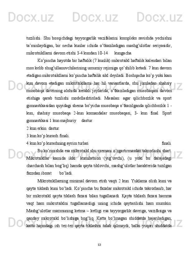 tuzilishi.   Shu   bosqichdagi   tayyorgarlik   vazifalarini   kompleks   ravishda   yechishni
ta’minlaydigan,   bir   necha   kunlar   ichida   o’tkaziladigan   mashg’ulotlar   seriyasidir,
mikrotsikllarni davom etishi 3-4 kundan 10-14  kungacha.
  Ko’pincha hayotda bir haftalik (7 kunlik) mikrotsikl haftalik kalendari bilan
mos kelib shug’ullanuvchilarining umumiy rejimiga qo’shilib ketadi. 7 kun davom
etadigan mikrotsikllarni ko’pincha haftalik sikl deyiladi. Boshqacha ko’p yoki kam
kun   davom   etadigan   mikrotsikllarni   har   hil   variantlarda,   shu   jumladan   shahsiy
musobaqa   davrining   alohida   kerakli   joylarida,   o’tkaziladigan   musobaqani   davom
etishiga   qarab   tuzilishi   modellashtiriladi.   Masalan:   agar   qilichbozlik   va   sport
gimnastikasidan quyidagi shema bo’yicha musobaqa o’tkazilganda qilichbozlik 1 -
kun,   shahsiy   musobaqa   2-kun   komandalar   musobaqasi,   3-   kun   final.   Sport
gimnastikasi 1 kun majburiy  dastur.
2 kun erkin  dastur.
3 kun ko’p kurash  finali.
4 kun ko’p kurashning ayrim turlari   finali.
  Bu ko’rinishda esa mikrotsikl shu sxemani o’zgartirmasdan takrorlashi shart.
Mikrotsikllar   kamida   ikki:   kumilatsion   (yig’uvchi),   (u   yoki   bu   darajadagi
charchash bilan bog’liq) hamda qayta tiklovchi, mashg’ulotlar harakterida tuzilgan
fazodan iborat  bo’ladi.
  Mikrotsikllarning minimal davom etish vaqti 2 kun. Yuklama olish kuni va
qayta tiklash kuni bo’ladi. Ko’pincha bu fazalar mikrotsikl ichida takrorlanib, har
bir   mikrotsikl   qayta   tiklash   fazasi   bilan   tugallanadi.   Қ ayta   tiklash   fazasi   hamma
vaqt   ham   mikrotsiklni   tugallamasligi   uning   ichida   qaytarilishi   ham   mumkin.
Mashg’ulotlar  mazmuning ketma – ketligi  esa tayyorgarlik davriga, vazifasiga va
qanday   mikrotsikl   bo’lishiga   bog’liq.   Katta   bo’lmagan   shiddatda   bajariladigan,
katta   hajmdagi   ish   tez-tez   qayta   tiklashni   talab   qilmaydi,   balki   yuqori   shiddatda
13 